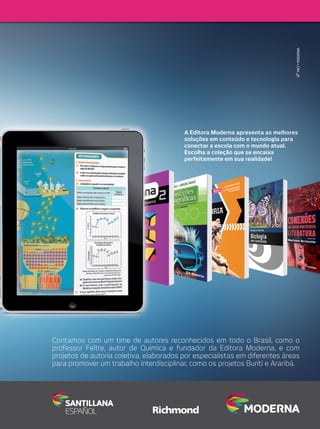 MKT • MODERNA

A Editora Moderna apresenta as melhores
soluções em conteúdo e tecnologia para
conectar a escola com o mundo atual.
Escolha a coleção que se encaixa
perfeitamente em sua realidade!

Contamos com um time de autores reconhecidos em todo o Brasil, como o
professor Feltre, autor de Química e fundador da Editora Moderna, e com
projetos de autoria coletiva, elaborados por especialistas em diferentes áreas
para promover um trabalho interdisciplinar, como os projetos Buriti e Araribá.

 