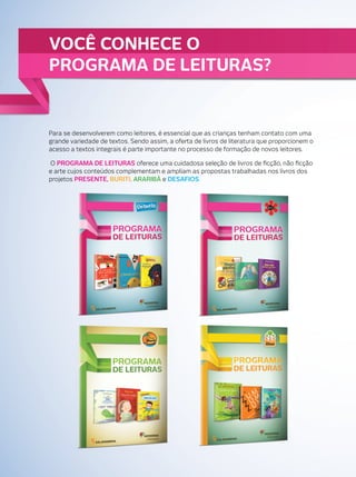 VOCÊ CONHECE O
PROGRAMA DE LEITURAS?

Para se desenvolverem como leitores, é essencial que as crianças tenham contato com uma
grande variedade de textos. Sendo assim, a oferta de livros de literatura que proporcionem o
acesso a textos integrais é parte importante no processo de formação de novos leitores.
O PROGRAMA DE LEITURAS oferece uma cuidadosa seleção de livros de ﬁcção, não ﬁcção
e arte cujos conteúdos complementam e ampliam as propostas trabalhadas nos livros dos
projetos PRESENTE, BURITI, ARARIBÁ e DESAFIOS.

 