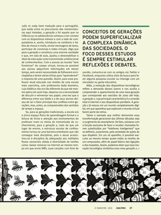 1585 to 2069 (sem tradução para o português),
que estão entre os precursores das nomenclaturas aqui tratadas, a geração y foi aquela que na
infância ou na adolescência começou a ter contato
com os dispositivos móveis e com a rede de computadores e, assim, introduziu no cotidiano o hábito de checar e-mails, enviar mensagens de texto,
participar de conversas e redes virtuais. Algo que
para a geração x constituiu uma enorme novidade
e que, em sala de aula, ajudou a desestabilizar o
ideal de educação como transmissão unidirecional
de conhecimentos. Com o acesso ao mundo “sem
fronteiras” do campo virtual, tornou-se possível
aos alunos adquirirem informações em menor
tempo, sem verem necessidade de folhearem enciclopédias e lerem várias linhas para “aprenderem”
a resposta de uma questão. Assim, para esse professor atual educado nos moldes de uma escola
mais coercitiva, com professores baby boomers,
cuja didática não era tão diferente da que ele mesmo aplica em aula hoje, deparou-se a necessidade
de discutir e reinventar seu papel, uma vez que a
diferença entre sua idade e a de seus alunos deixou de ser o fator principal dos conflitos entre gerações, mas, antes, as compreensões dos sentidos
de tempo e espaço.
Se, para as gerações tradicionais, a escola era
o único espaço físico de aprendizagem formal e a
leitura de livros e atenção aos ensinamentos do
professor eram os meios de transmissão de conhecimento, para a geração y, mais do que um
lugar de ensino, a estrutura escolar de confinamento tornou-se uma barreira entediante que não
consegue mais disciplinar, pois o aluno acostumou-se à disciplina da adequação aos múltiplos
fluxos sensoriais aliada à diversidade de tarefas
como: baixar músicas na internet ao mesmo tempo em que envia SMS, ouve canções com fone de

conceitos de gerações
podem superficializar
a complexa dinâmica
das sociedades. O
foco desses estudos
é sempre estimular
reflexões e debates.
ouvido, comunica-se com os amigos via Twitter e
Facebook, enquanto utiliza sites de busca para fazer alguma pesquisa escolar ou interage com um
simulador ou game educativo.
Aliás, a evolução dos dispositivos tecnológicos
reflete a demanda desses jovens e nos auxilia a
compreender o aparecimento de uma nova geração
que corresponde aos nascidos de 2000 até hoje,
a geração z, cuja principal característica é a conexão
total à internet e aos dispositivos portáteis. A geração z já nasceu em um mundo completamente digital, em que aparelhos que exploram o mundo virtual
fazem parte da rotina.
Talvez o exemplo que melhor demonstre essa
transformação geracional das últimas décadas seja
o surgimento do smartphone. De fato, celulares com
a função exclusiva de fazer e receber chamadas foram substituídos por “telefones inteligentes” que
se definem, justamente, pela variedade de ações de
que dispõem. Em um só aparelho, é possível executar ao mesmo tempo quase todas as tarefas de
um computador, além do papel básico das ligações
e dos torpedos. Assim, podemos dizer que essa inovação tecnológica simboliza essa nova geração z,

2o semestre - 2013

37

 