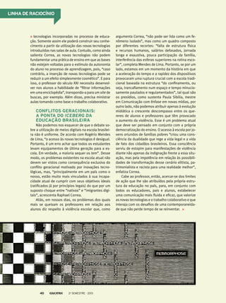Linha de raciocínio

tecnologias incorporadas no processo de educação. Somente assim ele poderá construir seu conhecimento a partir da utilização das novas tecnologias
introduzidas nas salas de aula. Contudo, como ainda
salienta Correa, as novas tecnologias não podem
fundamentar uma prática de ensino em que as bases
não estejam voltadas para o estímulo da autonomia
do aluno no processo de aprendizagem, pois, “caso
contrário, a inserção de novas tecnologias pode se
reduzir a um efeito simplesmente cosmético”. E para
isso, o professor do século XXI necessita desenvolver nos alunos a habilidade de “filtrar informações
em uma enciclopédia”, transpondo-a para um site de
buscas, por exemplo. Além disso, precisa ministrar
aulas tomando como base o trabalho colaborativo.

Conflitos geracionais:
a ponta do iceberg da
educação brasileira
Não podemos nos esquecer de que o debate sobre a utilização de meios digitais na escola brasileira não é uniforme. De acordo com Rogério Mendes
de Lima, “o acesso às novas tecnologias é desigual.
Portanto, é um erro achar que todos os estudantes
levam equipamentos de última geração para a escola. Em verdade, a maioria sequer os tem”. Desse
modo, os problemas existentes na escola atual não
devem ser vistos como consequência exclusiva do
conflito geracional motivado por inovações tecnológicas, mas, “principalmente em um país como o
nosso, estão muito mais vinculados à sua incapacidade atual de cumprir com seus objetivos ideais
(ratificados já por princípios legais) do que por um
suposto choque entre “nativos” e “imigrantes digitais”, acrescenta Raphael Correa.
Aliás, em nossos dias, os problemas dos quais
mais se queixam os professores em relação aos
alunos diz respeito à violência escolar que, como

40

2o semestre - 2013

argumenta Correa, “não pode ser lida como um fenômeno isolado”, mas como um quadro composto
por diferentes recortes: “falta de estrutura física
e recursos humanos, salários defasados, jornada
longa e exaustiva, pouca participação da família,
interferência das esferas superiores na rotina escolar”, completa Mendes de Lima. Portanto, se por um
lado, estamos em um momento da história em que
a aceleração do tempo e a rapidez dos dispositivos
provocaram uma ruptura crucial com a escola tradicional baseada na estrutura “do confinamento, ou
seja, trancafiamento num espaço e tempo minuciosamente pautados e regulamentados”, tal qual são
os presídios, como sustenta Paula Sibilia, mestre
em Comunicação com ênfase em novas mídias, por
outro lado, não podemos atribuir apenas à evolução
midiática o crescente descompasso entre os quereres de alunos e professores que têm provocado
o aumento da violência. Esse é um problema atual
que deve ser pensado em conjunto com a própria
democratização do ensino. O acesso à escola por jovens oriundos de famílias pobres “criou uma consciência da dualidade que rege a vida legal e a vida
de fato dos cidadãos brasileiros. Essa consciência
serviu de estopim para manifestações de violência
diante não apenas da indignação frente a essa situação, mas pela impotência em relação às possibilidades de transformação desse cenário elitista, patrimonialista e racista para uma realidade melhor”,
enfatiza Correa.
Cabe ao professor, então, acercar-se dos limites
de ação que lhe são atribuídos pela própria estrutura da educação no país, para, em conjunto com
todos os educadores, pais e alunos, estabelecer
uma comunicação mais fluida e eficaz, que valorize
as novas tecnologias e o trabalho colaborativo e que
interaja com os desafios de uma contemporaneidade que não perde tempo de se reinventar.

 