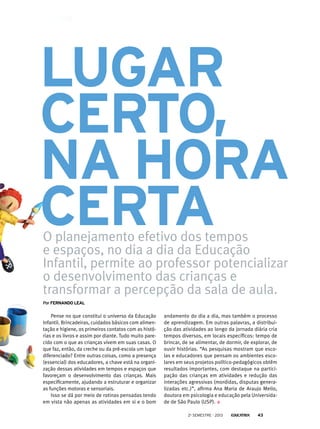 Lugar
certo,
na hora
certa
O planejamento efetivo dos tempos
e espaços, no dia a dia da Educação
Infantil, permite ao professor potencializar
o desenvolvimento das crianças e
transformar a percepção da sala de aula.

Por Fernando leal

Pense no que constitui o universo da Educação
Infantil. Brincadeiras, cuidados básicos com alimentação e higiene, os primeiros contatos com as histórias e os livros e assim por diante. Tudo muito parecido com o que as crianças vivem em suas casas. O
que faz, então, da creche ou da pré-escola um lugar
diferenciado? Entre outras coisas, como a presença
(essencial) dos educadores, a chave está na organização dessas atividades em tempos e espaços que
favoreçam o desenvolvimento das crianças. Mais
especificamente, ajudando a estruturar e organizar
as funções motoras e sensoriais.
Isso se dá por meio de rotinas pensadas tendo
em vista não apenas as atividades em si e o bom

andamento do dia a dia, mas também o processo
de aprendizagem. Em outras palavras, a distribuição das atividades ao longo da jornada diária cria
tempos diversos, em locais específicos: tempo de
brincar, de se alimentar, de dormir, de explorar, de
ouvir histórias. “As pesquisas mostram que escolas e educadores que pensam os ambientes escolares em seus projetos político-pedagógicos obtêm
resultados importantes, com destaque na participação das crianças em atividades e redução das
interações agressivas (mordidas, disputas generalizadas etc.)”, afirma Ana Maria de Araujo Mello,
doutora em psicologia e educação pela Universidade de São Paulo (USP).
2o semestre - 2013

43

 