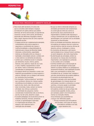 perspectiva

Dicas para organizar o ambiente escolar
Para muito além da teoria, é no dia a dia
que os conceitos sobre tempos e espaços
se traduzem em ações práticas que podem
estimular, de forma estruturada, as experiências
corporais e sociais, entre outras, permitindo a
expressão das diferentes linguagens infantis.
Veja a seguir algumas dicas de como organizar
o ambiente escolar:
•	O espaço precisa ser cuidadosamente planejado,
contemplando, entre outros aspectos: a
segurança e o acolhimento da criança; a
multifuncionalidade e a disponibilização de
materiais para crianças de diferentes idades,
interesses, conhecimentos, capacidades
motoras; as interações entre as crianças; a
ludicidade; a diversidade cultural; o contato com
o meio externo e os elementos da natureza.
•	Lembre que o ambiente escolar é composto
por elementos visuais, cheiros, gostos,
texturas, sons, palavras, regras de uso, luzes
e cores, mobílias, equipamentos e assim
por diante. Todos os elementos devem ser
considerados no planejamento.
•	Os espaços devem ser atraentes e contar com
materiais que possibilitem à criança explorar o
entorno, interagir com os colegas e até mesmo
ter momentos de privacidade.
•	Os chamados “cantos produtivos” permitem
que o professor ofereça às crianças opções
simultâneas de atividades, ao menos numa
parte do dia. Assim, elas não precisam
estar envolvidas, todas, sempre na mesma
atividade. Isso reforça a autonomia
e a identidade dos pequenos. Cantos
considerados fundamentais são os de leitura,
escrita, faz-de-conta, desenho e jogos.
•	O projeto pedagógico da escola deve prever os
trabalhos semanais, mensais, semestrais
e anuais, as aprendizagens esperadas
e a organização dos tempos, dos
espaços e dos materiais para a
realização das atividades.

46

2o semestre - 2013

•	No que se refere à dimensão temporal, as
atividades permanentes são fundamentais
na construção da rotina da creche ou
da pré-escola. Suas características de
regularidade e constância dão segurança à
criança e familiarizam com as experiências de
aprendizagem, em contraste com as atividades
ocasionais ou diversificadas.
•	Entre as atividades permanentes, destacam-se
brincadeiras em espaços internos e externos;
roda de história; roda de conversa; oficinas de
desenho, pintura, modelagem e música.
•	Os momentos de descanso e até mesmo
oportunidades de as crianças ficarem sozinhas,
se assim desejarem, são muito importantes.
•	Na distribuição das atividades, lembre-se
de propiciar às crianças dois movimentos
importantes: o de repetição do conhecido
e o de contato com a novidade.
•	Contribui também para a estruturação do
processo de aprendizagem na Educação
Infantil os projetos didáticos (ou pedagógicos).
Geralmente temáticos, são trabalhados durante
todo o ano, permeando as rotinas fixas.
A existência de um “produto final” também é
uma das características dos projetos didáticos.
•	O momento da alimentação deve ser
planejado e pensado como oportunidade
de aprendizagem. As crianças devem ser
estimuladas a escolher os alimentos e a comer
sozinhas, e inclusive ajudar na atividade.
•	Na hora de planejar os materiais para
brincadeiras, lembre-se de que artigos não
convencionais (papelão, tecidos, pneus,
por exemplo), podem virar brinquedos e
motivar as invenções infantis.
Inclua fantasias que possibilitem às
crianças viver diferentes papéis.
•	 Preveja momentos para brincadeiras
estruturadas, como jogos de regras,
brincadeiras cantadas e de roda,
jogos tabuleiros etc.

 