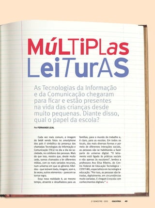 Múltiplas

leituras
As Tecnologias da Informação
e da Comunicação chegaram
para ficar e estão presentes
na vida das crianças desde
muito pequenas. Diante disso,
qual o papel da escola?
Por Fernando Leal

Cada vez mais comum, a imagem
do bebê vendo fotos no smartphone
dos pais é simbólica da presença das
chamadas Tecnologias da Informação e
Comunicação (TICs) no dia a dia da sociedade, no cotidiano das pessoas. Mais
do que isso, mostra que, desde muito
cedo, somos chamados a ler diferentes
mídias, com os mais variados recursos,
num universo em que os gêneros híbridos – que reúnem texto, imagem, som e,
às vezes, outros elementos – parecem se
tornar regra.
Essa nova realidade é, ao mesmo
tempo, atraente e desafiadora para as

famílias, para o mundo do trabalho e,
é claro, para as escolas. Em todos os
locais, das mais diversas formas e por
meio de diferentes interações sociais,
as pessoas vão se habilitando a fazer
parte do universo digital. “O letramento está ligado às práticas sociais
e não apenas às escolares”, lembra a
professora Ana Elisa Ribeiro, do Centro Federal de Educação Tecnológica –
CEFET-MG, especialista em tecnologia e
educação. “Por isso, as pessoas são letradas, digitalmente, em circunstâncias
muito variadas. E chegam à escola com
conhecimentos digitais.”

2o semestre - 2013

49

 