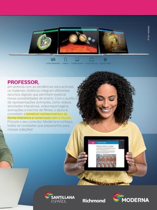 MKT • MODERNA

PROFESSOR,

em sintonia com as tendências educacionais,
os materiais didáticos integram diferentes
recursos digitais que permitem explorar
novas possibilidades de ensino. Com o auxílio
de representações animadas, como vídeos,
atividades interativas, videorreportagens,
animações e trechos de ﬁlmes, o aluno é
convidado a construir conhecimentos de
forma interativa e conectada com o mundo.
Procure o seu consultor Moderna e conheça
todas as novidades que preparamos para
nossas coleções!

 