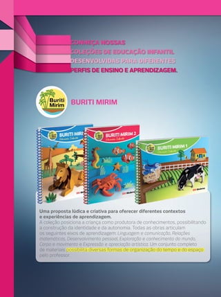 CONHEÇA NOSSAS
COLEÇÕES DE EDUCAÇÃO INFANTIL

DESENVOLVIDAS PARA DIFERENTES
PERFIS DE ENSINO E APRENDIZAGEM.

BURITI MIRIM

Uma proposta lúdica e criativa para oferecer diferentes contextos
e experiências de aprendizagem.
A coleção posiciona a criança como produtora de conhecimentos, possibilitando
a construção da identidade e da autonomia. Todas as obras articulam
os seguintes eixos de aprendizagem: Linguagem e comunicação, Relações
matemáticas, Desenvolvimento pessoal, Exploração e conhecimento do mundo,
Corpo e movimento e Expressão e apreciação artística. Um conjunto completo
de materiais possibilita diversas formas de organização do tempo e do espaço
pelo professor.

 