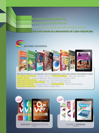 NO ENSINO FUNDAMENTAL II,
NOSSO FOCO É DESENVOLVER
A LEITURA E A REFLEXÃO DE DADOS E TEXTOS
QUE EXPLORAM AS LINGUAGENS DE CADA DISCIPLINA.

AUTORES MODERNA

Um time de autores consagrados que irá acompanhar você e seus alunos nas melhores aulas.
Gramática Fundamental - Douglas Tufano • Oﬁcina de Redação - Leila Lauar Sarmento
Singular & Plural - Laura de Figueiredo, Marisa Balthasar e Shirley Goulart
Observatório de Ciências - organizado por Rita Helena Bröckelmann
Matemática Compreensão e Prática - Ênio Silveira e Cláudio Marques
Matemática Bianchini - Edwaldo Bianchini • Estudar História - Patrícia Ramos Braick
Expedições Geográﬁcas - Melhem Adas e Sergio Adas

A
HEÇ
CON ÉM
B
TAM

A
HEÇ
CON ÉM
AMB
T

OUR WAY PREMIUM EDITION
INGLÊS

ESPAÑOL ESENCIAL
ESPANHOL

 