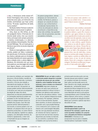 PANORAMA

dou, o dinossauro ainda estava lá”.
Ernest Hemingway teria escrito, antes
ainda dos anos 1960, um miniconto nos
moldes minimalistas que hoje conhecemos: “À venda: sapatinhos de bebê,
nunca usados”.
No Brasil, Dalton Trevisan e João Gilberto Noll se aventuraram no gênero.
Uma, duas ou três linhas, ou até
um parágrafo inteiro. O formato do miniconto pode variar, mas sua característica principal está sempre presente:
a máxima condensação, e a abertura
para múltiplas interpretações. Para Maria José Nóbrega, “de um modo geral, a
literatura que entra na escola responde
ao cânone”.
Porém os novos gêneros, como o miniconto, podem ser lidos e produzidos
em sala de aula. O miniconto, em particular, chama a atenção para as circulações
dos textos literários em novos suportes e
para a relação entre a cultura digital e a
literatura. Um miniconto com 140 caracteres pode ser uma mensagem de celular.
Com alguns cliques, o texto pode estar
diante dos olhos dos leitores.

Da palavra grega kánon, cânone
designava um instrumento de
medida. Na literatura, passou a
designar um conjunto de obras
clássicas cujo conhecimento é
considerado imprescindível. Os
críticos da utilização do cânone
reconhecem a importância das
obras nele contidas, mas apontam
para o fato de apresentar uma lista
excludente e limitante.

de cenas do cotidiano, por exemplo: dia
de prova, a fila do ônibus, reunião de
família, a hora do intervalo, o primeiro
encontro, o fim de uma relação, a
descoberta da traição por meio de
uma rede social etc. Se possível, os
grupos podem animar eletronicamente
a narrativa, por meio de um programa
de edição de vídeo (há vários
disponíveis na internet gratuitamente).
As animações eletrônicas podem ser
postadas no site YouTube para que
todos os colegas tenham acesso ao
trabalho dos grupos. Caso não seja
possível animar eletronicamente o
microconto, os alunos podem criar um
flipbook, um pequeno bloco em que os
desenhos produzidos, no canto inferior
direito das páginas, repetem-se, página
a página, com alterações mínimas. Ao
folheá-lo rapidamente, o leitor tem
a impressão de que as imagens se
movimentam.

Educatrix: Se por um lado o conto e
o miniconto podem despertar e prender
a atenção dos alunos por seu caráter
dinâmico, como trabalhar formas mais
extensas, como a novela e os romances?
Ormundo: Algo bem simples de
se fazer em sala e que costuma ser
bastante produtivo e eficaz é iniciar o
trabalho com gêneros mais extensos
por meio de uma leitura coletiva – numa
roda – de um capítulo integral da novela
ou romance. Por exemplo, voltemos
ao livro A hora da Estrela. Quando
leem sozinhos, os alunos costumam se
confundir com o que propõe Rodrigo
S. M. e misturá-lo com a autora e até
mesmo com a personagem Macabéa.
Isso faz com que desistam da leitura
do romance de Clarice Lispector e
que recorram aos terríveis resumos
disponíveis aos montes na internet.
Se, ao contrário, o professor inicia
o trabalho com sua turma lendo a

66

“Na hora de assinar, todo soberbo o velhote, no seu oclinho torto: - O meu nome,
qual é? Quem mesmo sou eu?”

Dalton Trevisan

“Aquele homem meio estrábico, ostentando
um mau-humor maior do que realmente poderia dedicar a quem lhe cruzasse o
caminho e que agora entrava no cinema,
numa segunda-feira à tarde, para assistir a
um filme nem tão esperado, a não ser entre
pingados amantes de cinematrografias de
cantões os mais exóticos, aquele homem,
sim, sentou-se na sala de espera e chorou,
simplesmente isso: chorou. Vieram lhe trazer um copo d´água logo afastado, alguém
sentou-se ao lado e lhe perguntou se não
passava bem, mas ele nada disse, rosnou,
passou as narinas pela manga, levantou-se
num ímpeto e assistiu ao melhor filme em
muitos meses, só isso. Ao sair do cinema,
chovia. Ficou sob a marquise, à espera de
estiagem. Tão absorto no filme que se esqueceu de si. E não soube mais voltar.”

João Gilberto Noll

2o semestre - 2013

primeira parte da obra junto com ela,
fazendo pausas para explicar o papel
do complexo narrador do romance,
falar sobre sua discussão acerca do
fazer literário e da criação, apresentar
Macabéa etc., certamente haverá
garantia de leitura integral do livro. Em
se tratando, por exemplo, de um autor
como Machado de Assis ou de autores
contemporâneos como Cristóvão Tezza,
Milton Hatoum, entre outros, o próprio
texto já é garantia de sedução do leitor.
Basta que o primeiro capítulo seja lido e
discutido em sala.
Educatrix: Como abordar
interdisciplinaridade a partir da
literatura? Por exemplo, a partir de um
conto escolhido trabalhar em conjunto
com a disciplina de História e Geografia?
Ormundo: A literatura é um
excepcional recurso para o trabalho
interdisciplinar. O pensador francês

 