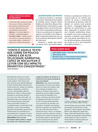 Características gerais
do miniconto
O miniconto não é apenas um conto
mais enxuto. Embora compartilhe
das mesmas características de
um conto, destacam-se outras
características importantes.
Abertura – é um texto aberto a
múltiplas “complementações”.
Concisão e efeito – mobiliza de forma concisa os recursos narrativos,
procurando atingir o máximo de
efeito com o mínimo de palavras.

Aumentando um ponto
A literatura brasileira é riquíssima
em contistas. Machado de Assis, Mário
de Andrade, Clarice Lispector, Murilo
Rubião, Guimarães Rosa, Moacyr Scliar,
Aníbal Machado. A lista poderia ocupar
uma página inteira: há um mundo inteiro de contos à disposição do professor.
E não só os professores de Língua Portuguesa, mas também os de Língua Inglesa e Espanhola podem fazer um uso
muito proveitoso deste gênero literário
tão importante.
Despertar o apetite pela leitura
nos alunos não é uma tarefa simples.

“conto é aquele texto
que corre em poucas
linhas e em alta
velocidade narrativa,
capaz de nocautear o
leitor com seu impacto
dramático concentrado.”

A leitura e a produção de contos e minicontos pode ser um caminho para
conduzir os alunos à compreensão
da importância da literatura, além de
abordar um contexto muito próximo
dos alunos – a linguagem digital. Respeitando as características de cada
obra, explorando os aspectos literários e também extraliterários (fazendo relações com outras matérias, por
exemplo), o professor pode trabalhar
com uma grande diversidade de contos, de diversas épocas, apresentando
aos alunos as mil e uma maravilhas
desse gênero literário.

Para saber mais
•	 Nádia Battella Gotlib – Teoria do conto. São Paulo:
Editora Ática, 2006.
•	 Marcelino Freire – Os cem menores contos brasileiros
do século. São Paulo: Ateliê Editorial, 2004.

(Julio Cortazar)

Roland Barthes afirma em uma de
suas obras que “A literatura assume
muitos saberes”. Para ilustrar essa
tese, ele toma como exemplo Robinson
Crusoé, de Daniel Defoe. Quem lê esse
romance entra em contato com diversos
saberes: o geográfico, o histórico,
o social, o antropológico. Barthes
defende que “todas as ciências estão
presentes no monumento literário”.
Um conto como “Pai contra mãe”, de
Machado de Assis, por exemplo, é um
bom instrumento para a discussão
sobre a escravidão no Brasil e a
crueldade humana. O importante é não
abandonar o texto. Toda e qualquer
discussão interdisciplinar que parta da
literatura deve ser precedida de um
aprofundamento e mergulho no conto,
crônica, novela ou poema que a gerou.
Educatrix: Como as novas
tecnologias digitais afetam a relação
dos alunos com a literatura? Qual é

o papel do professor de literatura no
contexto da nova escola integrada às
novas tecnologias?
Ormundo: Essas novas tecnologias,
tão presentes no universo dos alunos,
devem ser vistas como aliadas e não
como inimigas do trabalho com a
literatura. A literatura feita hoje se
apropria do universo digital e propõe
novas formas de interação com o
público. A literatura do século XXI tem
se adequado muito bem ao universo
on-line. Os alunos podem aprender,
criar e se divertir, por exemplo, com
a literatura “remixada” dos mashups
literários. Inspirados nos trabalhos dos
DJ’s, que misturam instrumentos e
músicas em novas “faixas”, os mashups
misturam narrativas, gêneros e estilos. A
literatura de um autor conceituado como
Daniel Galera pode ser lida acessando
seu site (/ranchocarne.org). Muitos
autores jovens têm encontrado na

Conheça o professor de Língua Portuguesa e
autor de livros didáticos, Wilton Ormundo.

internet espaço para suas obras. Antônio
Xerxenesky, Carol Bensimon, Carola
Saavedra, Cristiano Aguiar, Laura Erber,
Michel Laub, Miguel Del Castillo têm
blogs e sites interessantíssimos. Todas
as edições da importante revista literária
Teresa podem ser lidas na internet.
Textos literários coletivos podem ser
produzidos em computador.

2o semestre - 2013

67

 
