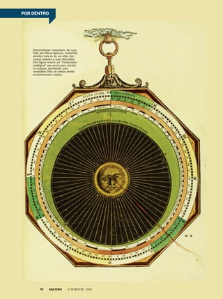 POR DENTRO

Astronomicum Caesareum, de 1540.
Feito por Petrus Apianus, humanista
alemão, trata-se de um atlas dos
corpos celestes e suas descrições.
Esta figura mostra um “computador
analógico” que servia para calcular
os eclipses, permitindo uma
verdadeira linha do tempo destes
acontecimentos solares.

76

2o semestre - 2013

 
