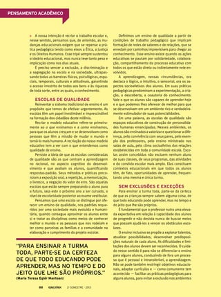 Pensamento acadêmico

A nossa intenção é recriar o trabalho escolar e,
nesse sentido, pensamos que, de antemão, as mudanças educacionais exigem que se repense a prática pedagógica tendo como eixos a Ética, a Justiça
e os Direitos Humanos. Esse tripé sempre sustentou
o ideário educacional, mas nunca teve tanto peso e
implicação como nos dias atuais.
É preciso vencer a exclusão, a discriminação e
a segregação na escola e na sociedade, ultrapassando todas as barreiras físicas, psicológicas, espaciais, temporais, culturais e atitudinais, garantindo
o acesso irrestrito de todos aos bens e às riquezas
de toda sorte, entre as quais, o conhecimento.

Escolas de qualidade
Reinventar o sistema tradicional de ensino é um
propósito que temos de efetivar urgentemente. As
escolas têm um papel inestimável e imprescindível
na formação dos cidadãos deste milênio.
Recriar o modelo educativo refere-se primeiramente ao o que ensinamos e a como ensinamos,
para que os alunos cresçam e se desenvolvam como
pessoas que têm a missão de mudar o mundo e
torná-lo mais humano. A recriação do nosso modelo
educativo tem a ver com o que entendemos como
qualidade de ensino.
Persiste a ideia de que as escolas consideradas
de qualidade são as que centram a aprendizagem
no racional, no aspecto cognitivo do desenvolvimento e que avaliam os alunos, quantificando
respostas-padrão. Seus métodos e práticas preconizam a exposição oral, a repetição, a memorização,
o livresco, a negação do valor do erro. São aquelas
escolas que estão sempre preparando o aluno para
o futuro, seja este o próximo ano a ser cursado, o
nível de escolaridade posterior ao exame vestibular.
Pensamos que uma escola se distingue por oferecer um ensino de qualidade, nos padrões requeridos por uma sociedade mais evoluída e humanitária, quando consegue aproximar os alunos entre
si e tratar as disciplinas como meios de conhecer
melhor o mundo e as pessoas que nos rodeiam e
ter como parceiras as famílias e a comunidade na
elaboração e cumprimento do projeto escolar.

“para ensinar a turma
toda, parte-se da certeza
de que todo educando pode
aprender, mas no tempo e do
jeito que lhe são próprios.”
(Maria Teresa Eglér Mantoan)
88

2o semestre - 2013

Definimos um ensino de qualidade a partir de
condições de trabalho pedagógico que implicam
formação de redes de saberes e de relações, que se
enredam por caminhos imprevisíveis para chegar ao
conhecimento. Esse ensino existe quando as ações
educativas se pautam por solidariedade, colaboração, compartilhamento do processo educativo com
todos os que estão direta ou indiretamente nele envolvidos.
A aprendizagem, nessas circunstâncias, ora
destaca o lógico, o intuitivo, o sensorial, ora os aspectos socioafetivos dos alunos. Em suas práticas
pedagógicas predominam a experimentação, a criação, a descoberta, a coautoria do conhecimento.
Vale o que os alunos são capazes de aprender hoje
e o que podemos lhes oferecer de melhor para que
se desenvolvam em um ambiente rico e verdadeiramente estimulador de suas potencialidades.
Em uma palavra, as escolas de qualidade são
espaços educativos de construção de personalidades humanas emancipadas. Nesses ambientes, os
alunos são ensinados a valorizar e questionar a diferença, pela convivência com seus pares, pelo exemplo dos professores, pelo ensino ministrado nas
salas de aula, pelo clima socioafetivo das relações
estabelecidas em toda a comunidade escola. Escolas assim concebidas não excluem nenhum aluno
de suas classes, de seus programas, das atividades
e do convívio escolar mais amplo. Elas constituem
contextos educacionais em que todos os alunos
têm, de fato, oportunidades de aprender, frequentando uma mesma e única turma.

Sem exclusões e exceções
Para ensinar a turma toda, parte-se da certeza
de que as crianças sempre sabem alguma coisa, de
que todo educando pode aprender, mas no tempo e
do jeito que lhe são próprios.
É fundamental que o professor nutra uma elevada expectativa em relação à capacidade dos alunos
de progredir e não desista nunca de buscar meios
que possam ajudá-los a vencer os obstáculos escolares.
O ensino inclusivo se propõe a explorar talentos,
atualizar possibilidades, desenvolver predisposições naturais de cada aluno. As dificuldades e limitações dos alunos devem ser reconhecidas. O cuidado nesse sentido é para não se diferenciar o ensino
para alguns alunos, conduzindo de fora um processo que é pessoal e intransferível, a aprendizagem.
Não se pode também restringir objetivos educacionais, adaptar currículos e — como comumente tem
acontecido — facilitar as práticas pedagógicas para
alguns alunos, para evitar a exclusão nos ambientes

 