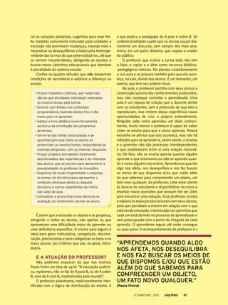 tar as soluções paliativas, sugeridas para esse fim.
As medidas comumente indicadas para combater a
exclusão não promovem mudanças, visando mais a
neutralizar os desequilíbrios criados pela heterogeneidade das turmas do que potencializá-los, até que
se tornem insustentáveis, obrigando as escolas a
buscar novos caminhos educacionais que atendam
à pluralidade do coletivo escolar.
Confira no quadro atitudes que não despertam
condições de reconhecer e valorizar a diferença na
escola:
•	Propor trabalhos coletivos, que nada mais
são do que atividades individuais realizadas
ao mesmo tempo pela turma.
•	Ensinar com ênfase nos conteúdos
programáticos, fazendo destes fins e não
meios para se aprender.
•	Adotar o livro didático como ferramenta
exclusiva de orientação dos programas
de ensino.
•	Servir-se das folhas fotocopiadas e de
apostilas para que todos os alunos as
preencham ao mesmo tempo, respondendo às
mesmas perguntas, com as mesmas respostas.
•	Propor projetos de trabalho totalmente
desvinculados das experiências e do interesse
dos alunos, que só servem para demonstrar a
pseudoadesão do professor às inovações.
•	Organizar de modo fragmentado o emprego
do tempo do dia letivo para apresentar o
conteúdo estanque desta ou daquela
disciplina e outros expedientes de rotina
das salas de aula.
•	Considerar a prova final como decisiva na
avaliação do rendimento escolar do aluno.

É assim que a exclusão se alastra e se perpetua,
atingindo a todos os alunos, não apenas os que
apresentam uma dificuldade maior de aprender ou
uma deficiência específica. O ensino para alguns é
ideal para gerar indisciplina, competição, discriminação, preconceitos e para categorizar os bons e os
maus alunos, por critérios que são, no geral, infundados.

E a atuação do professor?
Não podemos esquecer do que nos ensinou
Paulo Freire em idos de 1978: “A educação autêntica, repitamos, não se faz de A para B, ou de A sobre
B, mas de A com B, mediatizados pelo mundo”.
O professor palestrante, tradicionalmente identificado com a lógica de distribuição do ensino, é

o que pratica a pedagogia do A para e sobre B. Tal
unidirecionalidade supõe que os alunos ouçam diariamente um discurso, nem sempre dos mais atraentes, em um palco distante, que separa o orador
do público.
O professor que ensina a turma toda não tem
o falar, o copiar e o ditar como recursos didático-pedagógicos básicos. Ele planeja cuidadosamente
a sua aula e se prepara também para que ela aconteça, na sala, diante dos alunos. É um momento, um
evento, que tem seu próprio ritual.
Na aula, o professor partilha com seus alunos a
construção/autoria dos conhecimentos produzidos,
mas não consegue controlar o aprendizado. Uma
aula é um espaço de criação que o docente divide
com os estudantes, sem a pretensão de que eles o
reproduzam, mas retirem dessa experiência novas
oportunidades de criar o próprio entendimento.
Ninguém sabe como aprendeu um dado conhecimento, muito menos o professor é capaz de saber
como se ensina para que o aluno aprenda. Parece
estranho se afirmar que isso aconteça, mas não há
métodos para se aprender e, assim sendo, o ensinar
e o aprender não são processos interdependentes
e que estabelecem entre si uma relação necessária. De fato, não se ensina apenas quando alguém
aprende o que ensinamos ou não se aprende quando e como alguém nos ensina. Aprendemos quando
algo nos afeta, nos desequilibra e nos faz buscar
os meios de que dispomos e/ou que estão além
do que sabemos para compreender um objeto, um
fato novo qualquer. Ao professor, cabe estar atento
às buscas do estudante e disponibilizar recursos e
levantar novas questões que possam lhe ser úteis
para encontrar uma solução. Esse professor arranja
e explora os espaços educacionais com seus alunos,
para que percebam e entrem em relação com o que
está sendo estudado, interessado nos caminhos que
cada um está abrindo no processo de aprendizado e
sem preocupação com o ponto de chegada de cada
aprendiz. O aprendente regula até onde consegue
ou quer parar. O acompanhamento do professor é

“Aprendemos quando algo
nos afeta, nos desequilibra
e nos faz buscar os meios de
que dispomos e/ou que estão
além do que sabemos para
compreender um objeto,
um fato novo qualquer.”
(Paulo Freire)
2o semestre - 2013

91

 