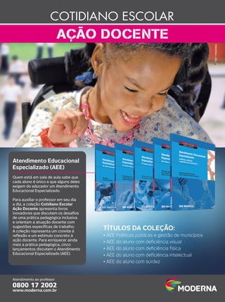 MKT • MODERNA

Atendimento Educacional
Especializado (AEE)
Quem está em sala de aula sabe que
cada aluno é único e que alguns deles
exigem do educador um Atendimento
Educacional Especializado.
Para auxiliar o professor em seu dia
a dia, a coleção Cotidiano Escolar
Ação Docente apresenta livros
inovadores que discutem os desaﬁos
de uma prática pedagógica inclusiva
e orientam a atuação docente com
sugestões especíﬁcas de trabalho.
A coleção representa um convite à
reﬂexão e um estímulo concreto à
ação docente. Para enriquecer ainda
mais a prática pedagógica, cinco
lançamentos discutem o Atendimento
Educacional Especializado (AEE).

TÍTULOS DA COLEÇÃO:
• AEE Políticas públicas e gestão de municípios
• AEE do aluno com deﬁciência visual
• AEE do aluno com deﬁciência física
• AEE do aluno com deﬁciência intelectual
• AEE do aluno com surdez

 