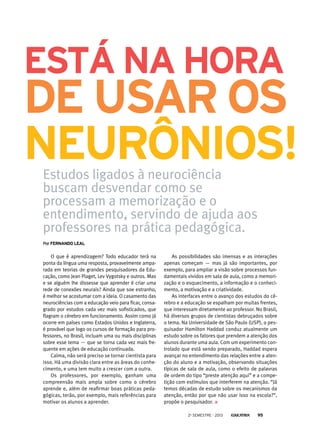 está na hora

de usar os
neurônios!
Estudos ligados à neurociência
buscam desvendar como se
processam a memorização e o
entendimento, servindo de ajuda aos
professores na prática pedagógica.
Por Fernando Leal

O que é aprendizagem? Todo educador terá na
ponta da língua uma resposta, provavelmente amparada em teorias de grandes pesquisadores da Educação, como Jean Piaget, Lev Vygotsky e outros. Mas
e se alguém lhe dissesse que aprender é criar uma
rede de conexões neurais? Ainda que soe estranho,
é melhor se acostumar com a ideia. O casamento das
neurociências com a educação veio para ficar, consagrado por estudos cada vez mais sofisticados, que
flagram o cérebro em funcionamento. Assim como já
ocorre em países como Estados Unidos e Inglaterra,
é provável que logo os cursos de formação para professores, no Brasil, incluam uma ou mais disciplinas
sobre esse tema — que se torna cada vez mais frequente em ações de educação continuada.
Calma, não será preciso se tornar cientista para
isso. Há uma divisão clara entre as áreas do conhecimento, e uma tem muito a crescer com a outra.
Os professores, por exemplo, ganham uma
compreensão mais ampla sobre como o cérebro
aprende e, além de reafirmar boas práticas pedagógicas, terão, por exemplo, mais referências para
motivar os alunos a aprender.

As possibilidades são imensas e as interações
apenas começam — mas já são importantes, por
exemplo, para ampliar a visão sobre processos fundamentais vividos em sala de aula, como a memorização e o esquecimento, a informação e o conhecimento, a motivação e a criatividade.
As interfaces entre o avanço dos estudos do cérebro e a educação se espalham por muitas frentes,
que interessam diretamente ao professor. No Brasil,
há diversos grupos de cientistas debruçados sobre
o tema. Na Universidade de São Paulo (USP), o pesquisador Hamilton Haddad conduz atualmente um
estudo sobre os fatores que prendem a atenção dos
alunos durante uma aula. Com um experimento controlado que está sendo preparado, Haddad espera
avançar no entendimento das relações entre a atenção do aluno e a motivação, observando situações
típicas de sala de aula, como o efeito de palavras
de ordem do tipo “preste atenção aqui” e a competição com estímulos que interferem na atenção. “Já
temos décadas de estudo sobre os mecanismos da
atenção, então por que não usar isso na escola?”,
propõe o pesquisador.
2o semestre - 2013

95

 