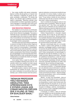tendências

Esse campo científico está apenas começando.
Apenas na última década ganhou um impulso mais
forte, motivando o surgimento de grupos de pesquisa, sociedades e publicações. “Os estudos são
difusos, mas abordam alguns problemas centrais”,
explica o pesquisador. “Queremos entender como
se desenvolvem no cérebro capacidades específicas,
como a linguagem e a matemática, bem como se processam a memória e a aprendizagem”, exemplifica.

Sem receitas prontas
Para Haddad, é um erro encarar as contribuições
da neurociência como uma forma de refutar ou comprovar teorias clássicas da pedagogia. “Isso passa a
impressão de que a neurociência vem para legitimar
o que alguém disse e lhe confere um caráter determinista. A neurociências nem tentam fazer isso, até porque nunca estudamos esses autores da pedagogia e
da psicologia”, lembra o pesquisador.
O primeiro passo para quem deseja se aprofundar
no assunto é se despir de velhas receitas. Engana-se
quem pensa que encontrará nas neurociências um
passo a passo de recomendações e metodologias.
“Cada criança tem seu estilo de aprender e o que motiva um aluno pode não motivar outro, por exemplo”,
explica a pesquisadora Telma Pantano, fonoaudióloga e psicopedagoga com pós-doutorado pela Universidade de Barcelona e, hoje, coordenadora da equipe
multidisciplinar do Hospital Dia Infantil, do Hospital
das Clínicas de São Paulo.
Como explica Telma, o papel do professor não
é buscar estratégias individuais para cada um, mas
entender melhor como trabalhar com todo o grupo
de alunos, diversificando abordagens e propondo
atividades que despertem maior interesse.
Os estudos ajudam a repensar sobre processos
fundamentais do cotidiano da escola – por exemplo, sobre a motivação. As neurociências dizem, por
exemplo, que o cérebro humano está mais preocu-

“Nenhum professor
traz novidades
absolutas: toda
aprendizagem está
e estará ligada aos
conhecimentos prévios
que o aluno já traz,
em qualquer idade.”
(Telma Pantano)
96

2o semestre - 2013

pado em sobreviver e em processar emoções do que
em aprender. Em termos simples, é preciso que o
professor torne o conhecimento necessário, interessante. “O que motiva o cérebro de uma criança ou
adolescente hoje não são as mesmas coisas de dez
anos atrás”, lembra a pesquisadora.
Esse é o sentido de uma pergunta cada vez mais
recorrente entre os estudantes: “afinal, por que preciso aprender isso?”. Para Telma, essa questão se
liga a outra que a antecede: por que o professor não
explicou antes para os alunos as razões de se ensinar
este ou aquele conteúdo, ou seja, por que isso é necessário para sua vida e para a sociedade de hoje?
Embora frequentemente a educação atropele
essa questão, não se trata de um tema banal, do
ponto de vista da neurociência. “Nenhum professor
traz novidades absolutas: toda aprendizagem está e
estará ligada aos conhecimentos prévios que o aluno já traz, em qualquer idade. Aquilo que é novidade será basicamente memorizado”, lembra.
Não que a memorização seja, em si, um problema. Embora a palavra tenha ganhado um sentido
pejorativo, na pedagogia moderna, a memorização é
um processo de grande importância. “É um registro
neural, quando um neurônio começa a conversar com
outro”, traduz a pesquisadora. Já a aprendizagem é a
formação de uma rede de memórias, ou seja, de conexões neuronais. Algumas serão breves – baseadas
em substâncias neuroquímicas, e assim são chamadas de memórias de curta duração. Outras, por serem intensamente requisitadas, formarão conexões
estruturais (chamadas dendríticas) de caráter mais
permanente. São as memórias de longa duração.
Evidentemente, a aprendizagem está relacionada a esse tipo de memória – e a motivação é gerada
por uma demanda natural estimulada no aprendiz.
Mas, cuidado: a motivação tornou-se um mantra indevidamente associado apenas ao lúdico, mas já há
muitas outras formas de motivar – algumas pedagogicamente questionáveis, como o uso da avaliação
como instrumento de pressão.
Motivar – ou seja, criar necessidade – deve ser
colocar o aluno em situações em que o conhecimento faz sentido. Telma usa o exemplo de certos tópicos da gramática, na qual o aluno muitas vezes não
vê sentido pela falta de situações de uso da norma
culta. Nesse caso, o estímulo pode ser a criação de
situações de diálogos, vivências, dramatizações e
outros recursos no qual a linguagem predominante
não seja marcada pela oralidade.
A motivação, ou melhor, a falta de motivação
pode estar também por trás de distúrbios de aprendizagem. “Muitas vezes, os distúrbios de aprendizagem chamam a atenção porque revelam crianças

 