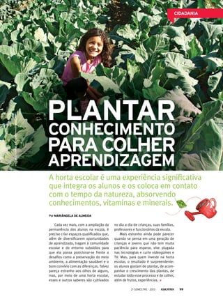 EMEF Dr. Guilherme A. O. Hildebrand/Divulgação

CIDADANIA

Plantar
conhecimento

para colher
aprendizagem

A horta escolar é uma experiência significativa
que integra os alunos e os coloca em contato
com o tempo da natureza, absorvendo
conhecimentos, vitaminas e minerais.
Por mARIângela de almeida

Cada vez mais, com a ampliação da
permanência dos alunos na escola, é
preciso criar espaços qualificados que,
além de diversificarem oportunidades
de aprendizado, tragam à comunidade
escolar e do entorno subsídios para
que ela possa posicionar-se frente a
desafios como a preservação do meio
ambiente, a alimentação saudável e o
bom convívio com as diferenças. Talvez
pareça estranho aos olhos de alguns,
mas, por meio de uma horta escolar,
esses e outros saberes são cultivados

no dia a dia de crianças, suas famílias,
professores e funcionários da escola.
Mais estranho ainda pode parecer
quando se pensa em uma geração de
crianças e jovens que não tem muita
paciência para esperar, vive plugada
nas tecnologias e curte videogames e
TV. Mas, para quem investe na horta
escolar, o resultado é surpreendente:
os alunos gostam de plantar, de acompanhar o crescimento das plantas, de
estudar todo esse processo e de colher,
além de frutos, experiências.
2o semestre - 2013

99

 