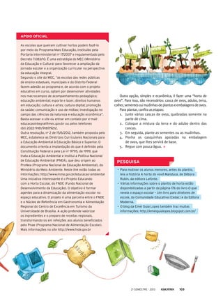 PESQUISA
•	 Para motivar os alunos menores, antes do plantio,
leia a história A horta do vovô Manduca, de Débora
Rubin, da editora Lafonte.
•	 Várias informações sobre o plantio de horta estão
disponibilizadas a partir da página 176 do livro O que
revela o espaço escolar – Um livro para diretores de
escola, da Comunidade Educativa (Cedac) e da Editora
Moderna.
•	 O blog da Emei Guia Lopes também traz muitas
informações: http://emeiguialopes.blogspot.com.br/
apoio oficial
As escolas que queiram cultivar hortas podem fazê-lo
por meio do Programa Mais Educação, instituído pela
Portaria Interministerial no
17/2007 e regulamentado pelo
Decreto 7.083/10. É uma estratégia do MEC (Ministério
da Educação e Cultura) para favorecer a ampliação da
jornada escolar e a organização curricular na perspectiva
da educação integral.
Segundo o site do MEC, “as escolas das redes públicas
de ensino estaduais, municipais e do Distrito Federal
fazem adesão ao programa e, de acordo com o projeto
educativo em curso, optam por desenvolver atividades
nos macrocampos de acompanhamento pedagógico;
educação ambiental; esporte e lazer; direitos humanos
em educação; cultura e artes; cultura digital; promoção
da saúde; comunicação e uso de mídias; investigação no
campo das ciências da natureza e educação econômica”.
Basta acessar o site ou entrar em contato por e-mail
educacaointegral@mec.gov.br ou pelos telefones
(61) 2022-9181/9187/9212.
Outra resolução, no
2 de 15/6/2012, também proposta pelo
MEC, estabelece as Diretrizes Curriculares Nacionais para
a Educação Ambiental à Educação Básica e Superior. O
documento orienta a implantação do que é definido pela
Constituição Federal e pela Lei no
9795, de 1999, que
trata a Educação Ambiental e institui a Política Nacional
de Educação Ambiental (PNEA), que deu origem ao
ProNea (Programa Nacional de Educação Ambiental), do
Ministério do Meio Ambiente. Neste link estão todas as
informações: http://www.mma.gov.br/educacao-ambiental
Uma iniciativa interessante é o Projeto Educando
com a Horta Escolar, do FNDE (Fundo Nacional de
Desenvolvimento da Educação). O objetivo é formar
agentes para a dinamização da alimentação escolar no
espaço educativo. O projeto é uma parceria entre o FNDE
e o Núcleo de Referência em Gastronomia e Alimentação
Regional do Centro de Excelência em Turismo da
Universidade de Brasília. A ação pretende valorizar
os ingredientes e o preparo de receitas regionais,
transformando-os em refeições aos alunos beneficiados
pelo Pnae (Programa Nacional de Alimentação Escolar).
Mais informações no site http://www.fnde.gov.br
Outra opção, simples e econômica, é fazer uma “horta de
ovos”. Para isso, são necessários: casca de ovos, adubo, terra,
colher,sementesoumudinhasdeplantaseembalagensdeovos.
Para plantar, confira as etapas:
1.	 Junte várias cascas de ovos, quebradas somente na
parte de cima.
2.	 Coloque a mistura da terra e do adubo dentro das
cascas.
3.	 Em seguida, plante as sementes ou as mudinhas.
4.	 Ponha as casquinhas apoiadas na embalagem
de ovos, que lhes servirá de base.
5.	 Regue com pouca água.
2o
semestre - 2013 103
 