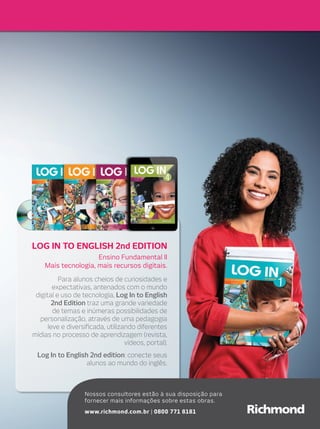 lOg in TO English 2nd EDiTiOn
Ensino Fundamental II
Mais tecnologia, mais recursos digitais.
Para alunos cheios de curiosidades e
expectativas, antenados com o mundo
digital e uso de tecnologia, Log In to English
2nd Edition traz uma grande variedade
de temas e inúmeras possibilidades de
personalização, através de uma pedagogia
leve e diversificada, utilizando diferentes
mídias no processo de aprendizagem (revista,
vídeos, portal).
Log In to English 2nd edition: conecte seus
alunos ao mundo do inglês.
Nossos consultores estão à sua disposição para
fornecer mais informações sobre estas obras.
www.richmond.com.br | 0800 771 8181
 