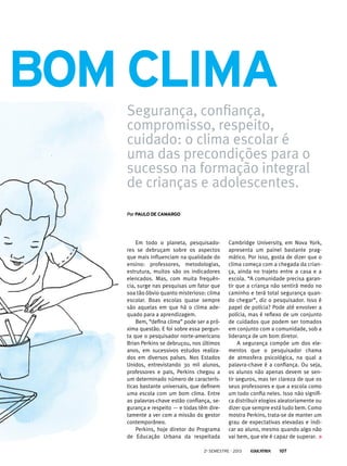 Em todo o planeta, pesquisado-
res se debruçam sobre os aspectos
que mais influenciam na qualidade do
ensino: professores, metodologias,
estrutura, muitos são os indicadores
elencados. Mas, com muita frequên-
cia, surge nas pesquisas um fator que
soa tão óbvio quanto misterioso: clima
escolar. Boas escolas quase sempre
são aquelas em que há o clima ade-
quado para a aprendizagem.
Bem, “defina clima” pode ser a pró-
xima questão. E foi sobre essa pergun-
ta que o pesquisador norte-americano
Brian Perkins se debruçou, nos últimos
anos, em sucessivos estudos realiza-
dos em diversos países. Nos Estados
Unidos, entrevistando 30 mil alunos,
professores e pais, Perkins chegou a
um determinado número de caracterís-
ticas bastante universais, que definem
uma escola com um bom clima. Entre
as palavras-chave estão confiança, se-
gurança e respeito — e todas têm dire-
tamente a ver com a missão do gestor
contemporâneo.
Perkins, hoje diretor do Programa
de Educação Urbana da respeitada
PorPaulo de camargo
Segurança, confiança,
compromisso, respeito,
cuidado: o clima escolar é
uma das precondições para o
sucesso na formação integral
de crianças e adolescentes.
Cambridge University, em Nova York,
apresenta um painel bastante prag-
mático. Por isso, gosta de dizer que o
clima começa com a chegada da crian-
ça, ainda no trajeto entre a casa e a
escola. “A comunidade precisa garan-
tir que a criança não sentirá medo no
caminho e terá total segurança quan-
do chegar”, diz o pesquisador. Isso é
papel de polícia? Pode até envolver a
polícia, mas é reflexo de um conjunto
de cuidados que podem ser tomados
em conjunto com a comunidade, sob a
liderança de um bom diretor.
A segurança compõe um dos ele-
mentos que o pesquisador chama
de atmosfera psicológica, na qual a
palavra-chave é a confiança. Ou seja,
os alunos não apenas devem se sen-
tir seguros, mas ter clareza de que os
seus professores e que a escola como
um todo confia neles. Isso não signifi-
ca distribuir elogios aleatoriamente ou
dizer que sempre está tudo bem. Como
mostra Perkins, trata-se de manter um
grau de expectativas elevadas e indi-
car ao aluno, mesmo quando algo não
vai bem, que ele é capaz de superar.	
bom clima
2o
semestre - 2013 107
 