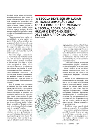 de classe média, dobrou de tamanho,
ao longo dos últimos anos, mas a di-
retora Roberta Ibañez faz questão de
estar todos os dias no portão – pela
manhã, desde o momento que as pri-
meiras crianças chegam, muitas no
colo de seus pais, e também muitas
vezes na hora do almoço e à noite,
quando se vão. Distribui beijos e abra-
ços, dos bebês aos adolescentes mais
arredios.
“Mesmo que eu tenha muitas res-
ponsabilidades e uma equipe com
quem divido tarefas, considero que
uma das principais é justamente essa:
ser uma referência para a comunida-
de, que precisa saber que a pessoa de
cargo mais alto está preocupada so-
bretudo com o bem-estar dos alunos”,
lembra a diretora.
Ao mesmo tempo, a escola dá mui-
ta importância aos momentos coleti-
vos, com sucessivas apresentações,
feiras e eventos, sempre envolvendo
a comunidade, colocando os alunos
como protagonistas. Assim, cria-se
um círculo virtuoso no qual professo-
res trabalham em parceria, os alunos
sentem-se estimulados a aprender e a
família fecha com a instituição. O re-
sultado pode ser visto, por exemplo,
nos elevados índices de aprovação.
Apenas em 2012, 25% dos alunos fo-
ram aprovados em boas universidades
públicas.
Mas é possível bons resultados
acadêmicos sem bom clima? Certa-
mente que sim, explica o pesquisador.
Contudo, argumenta Perkins, hoje as
escolas não podem se satisfazer com
resultados acadêmicos. No novo con-
texto global, há um conjunto de habi-
lidades e competências que precisam
ser desenvolvidas, e muitas se referem
ao desenvolvimento social, incluin-
do um senso ético. “Empatia também
pode ser ensinada, principalmente por
meio de exemplos”, explica.
Da mesma forma, escolas que não
valorizam os seus profissionais ou
oferecem baixas condições de infraes-
trutura podem gerar bons alunos. “No
entanto, isso é mais exceção do que
regra. A falta de investimento na edu-
“A escola deve ser um lugar
de transformação para
toda a comunidade. Mudamos
a escola, agora devemos
mudar o entorno. Essa
deve ser a próxima onda.”
(Brian Perkins)
cação, ou seja, salários, infraestrutura
e desenvolvimento profissional, não
envia a mensagem para os professores
e gestores de que eles ou o que eles
fazem é importante. Um investimento
adequado na educação não só motiva
os professores, mas na verdade for-
nece as condições para o sucesso na
educação”, explica.
Com sua experiência, Perkins vem
desenvolvendo projetos educativos
em diferentes partes do mundo, como
a África, e há mais de um ano iniciou
também uma consultoria para a Se-
cretaria Municipal de Educação do
Rio de Janeiro, no projeto Escolas do
Amanhã.
No caso do Rio, ele se tornou con-
victo do caminho escolhido pela atual
gestão, que se baseia no princípio de
oferecer mais condições para aquelas
crianças que tiveram menos oportu-
nidades e, por isso, trazem em si um
traço forte de desesperança e falta de
confiança em si mesmas. “Essas crian-
ças não precisam de condições iguais
às outras, elas precisam de condições
melhores, pois têm desvantagens gra-
ves, que incluem a violência, a gravi-
dez precoce e a falta de perspectivas
de futuro”, analisa.
O próximo passo, segundo diz, é
pensar na perspectiva da comunidade
– como também uma Comunidade do
Amanhã. “A escola deve ser um lugar
de transformação para toda a comuni-
dade. Mudamos a escola, agora deve-
mos mudar o entorno. Essa deve ser a
próxima onda”, finaliza.
2o
semestre - 2013 109
 