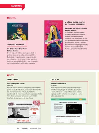 FAVORITOS
Aventura da imagem
Lia Zatz e Diana Zatz Mussi
Editora Moderna
O livro viaja pela história das imagens, desde as
pinturas das cavernas até as fotos de satélites.
É abordada a importância das imagens na vida
dos estudantes e os contextos em que aparecem
dentro de sua realidade. A obra é uma introdução,
que convida o leitor a refletir sobre o assunto.
A Mãe de Ouro e contos
do folclore brasileiro
Recontado por Walcyr Carrasco
Editora Moderna
O autor narra contos do folclore
brasileiro com a familiaridade de
quem se criou em nossa terra.
Conversar com esses contos faz com
que recordemos a identidade do povo
brasileiro e nos permite ir além da
banalidade imposta pela globalização,
no rumo de nossa integridade
humana, que se manifesta brasileira.
Livros
geekie games
www.geekiegames.com.br
GRATUITO
Esse site propõe simulados para o Enem e disponibiliza
planos de estudo individuais, baseados no desempenho
dos alunos. Totalmente gratuito, é uma ótima
oportunidade de preparar os estudantes para a avaliação.
Além disso, o professor tem acesso a um relatório
detalhado do desempenho de seus alunos.
educatina
www.educatina.com.br
GRATUITO
O site disponibiliza centenas de vídeos rápidos que
simplificam a explicação de conceitos. O aluno tem
a oportunidade de, a qualquer hora do dia, assistir a
explicações sobre os temas mais complexos e sanar
todas as suas dúvidas.
SITEs
2o
semestre - 2013112
 