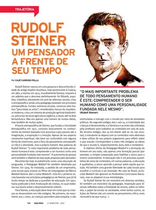 trajetória
um pensador
a frente de
seu tempo
Rudolf Steiner nasceu em uma pequena e desconhecida ci-
dade do antigo Império Austríaco, hoje pertencente à Croácia,
em 1861, e morreu em 1925, mundialmente famoso. Inquieto é
um adjetivo que o descreve perfeitamente: foi filósofo, arqui-
teto, trabalhou ativamente em prol de reformas sociais, criou
a antroposofia e ainda uma pedagogia baseada nos princípios
antroposóficos. Fundou inúmeras escolas, construiu dois tea-
tros “para todas as artes”, considerados marcos da arquitetu-
ra moderna, criou um sistema de produção agrícola biodinâmi-
co, precursor da atual agricultura orgânica, e atuou até na área
farmacêutica. Não era apenas uma homem de muitas ideias,
mas também de muitas ações.
A teoria antroposófica de Steiner, que fundou a Sociedade
Antroposófica em 1912, consistia basicamente no conheci-
mento do homem baseado num processo cujos passos são a
imaginação, a inspiração e a intuição. Apesar de seu aspecto
claramente espiritual, não deve ser confundido com alguma
forma de misticismo, pois o foco do pensamento antroposófi-
co não é a divindade, mas o próprio homem. Nas palavras de
Rudolf Steiner: “o mais importante problema de todo pensa-
mento humano é este: compreender o ser humano como uma
personalidade fundada nele mesmo”. A autonomia da pessoa
será também o objetivo da educação proposta pelo pensador.
Reconhecida hoje mundialmente como uma educação de
vanguarda, a Pedagogia Waldorf foi também idealizada por
Steiner. Em 1919, foi instalada, a pedido de um empresário,
uma escola para ensinar os filhos de empregados da fábrica
Waldorf-Astoria (daí o nome Waldorf). Esta foi a primeira es-
cola baseada nos princípios pedagógicos de Steiner, que já há
muito tempo se dedicava a questões de educação. Em 1907,
havia publicado o livro A educação da criança, no qual elabo-
rou sua teoria sobre o desenvolvimento infantil.
Para Steiner, a educação deve levar em conta que as crian-
ças se desenvolvem em três estágios. No primeiro, do nasci-
mento aos 7 anos, as crianças aprendem pela empatia, e são
estimuladas a interagir com o mundo por meio de atividades
práticas. No segundo estágio, dos 7 aos 14, a criatividade das
crianças é desenvolvida, e a literatura e as artes são utilizadas
pelo professor para trabalhar os conteúdos em sala de aula.
No terceiro estágio, dos 14 em diante (até os 18, nas esco-
las), o estudante se depara com os conteúdos mais abstratos
e deve utilizar de seu próprio julgamento para refletir sobre
o que estuda. Correspondem a estes três estágios as ideias
de que o mundo é, respectivamente, bom, belo e verdadeiro.
O objetivo último da Pedagogia Waldorf é a formação do
homem em seu todo, não apenas uma formação parcial (por
exemplo, a simples preparação para habilitar o aluno para o
ensino universitário). A educação não é um processo quanti-
tativo de soma de conteúdos; em outras palavras, a educação
é qualitativa, o aluno aprende a pensar sobre aquilo que es-
tuda. Há também uma grande liberdade de cada escola para
escolher o currículo a ser ensinado. No caso do Brasil, as Es-
colas Waldorf não ignoram os Parâmetros Curriculares Nacio-
nais, mas os adaptam à sua metodologia.
Se Rudolf Steiner foi um visionário em diversos sentidos,
foi também um visionário da pedagogia. Inspiração para di-
versas reflexões sobre a finalidade do ensino, sobre os méto-
dos, o papel da escola na sociedade, entre tantos outros, as
lições de Steiner são um convite ao pensamento crítico, mais
necessário do que nunca.
“o mais importante problema
de todo pensamento humano
é este: compreender o ser
humano como uma personalidade
fundada nele mesmo”.
(Rudolf Steiner)
Por cauê cardoso polla
Rudolf
Steiner
2o
semestre - 2013114
 
