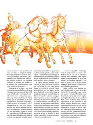vai ensinar, mas também em que medida
o aluno poderá aprender estes “conte-
údos”, e efetivamente aprender algo no
ambiente escolar, que envolve não só a
relação professor-aluno, mas também os
pais e a própria estrutura da escola.
É preciso lembrar, também, que o
currículo é uma construção histórica,
isto é, responde, de certo modo, a uma
época: um currículo de 1950 não é igual
ao de 1850, e nem será igual a um de
2050. No Brasil, por exemplo, antes da
década de 1980, era impossível que o
Estado de Tocantins estivesse em algum
atlas escolar, ou que fosse estudado nas
disciplinas de História e Geografia, pois
só seria oficialmente criado em 1985. An-
tigamente, no tempo em que a mobilida-
de dos conhecimentos não era tão fácil e
a história parecia se mover mais devagar,
decidir o que incluir ou deixar de fora dos
currículos já era complicado, mas o con-
senso não parecia ser tão difícil de se al-
cançar. Era também menos democrático.
Hoje, os tempos são outros.
zemos curriculum vitae, que funciona
como uma linha do tempo das ativida-
des que exercemos. Um currículo profis-
sional, por exemplo, descreve o que fi-
zemos durante determinados períodos.
Mas somente no século XVII a palavra
curriculum foi utilizada com o significa-
do daquilo que compreendemos hoje
como “programa de estudos”.
Atualmente, o currículo é um tema
corrente no campo pedagógico. Inúmeros
estudos vêm sendo desenvolvidos, e há
muita reflexão sobre os sentidos do esta-
belecimento de um currículo. Seja nas es-
colas, seja nas universidades, há muitos
fatores que devem sempre ser levados
em conta. Para as escolas, por exemplo,
existem no Brasil os Parâmetros Curricu-
lares Nacionais (PCI), que foram elabora-
dos após uma série de debates, que con-
taram inclusive com a presença de César
Coll, um dos maiores nomes no campo
de estudos do currículo. É dele que vem
aideiadequeaelaboraçãocurricularleva
em conta não apenas o conteúdo que se
A partir do século XX, a história pa-
rece se acelerar cada vez mais. A en-
trada no século XXI, com os processos
digitais, abriu dimensões antes impen-
sáveis: qualquer pedaço do globo ter-
restre é virtualmente acessível, a his-
tória do mundo está ao alcance de um
click e os conhecimentos circulam a uma
velocidade impressionante.
Neste cenário, como elaborar um
currículo adequado às novas demandas
do mundo? Como escolher o que ensinar
aos alunos e como justificar estas esco-
lhas?Teoricamente, toda escolha implica
que algo será deixado de fora, embora,
hoje, nosso currículo mais adicione
ingredientes do que selecione os me-
lhores materiais. Quanto mais conheci-
mentos temos à disposição, mais difíceis
serão essas escolhas. É preciso, cada
vez mais, refletir sobre a construção de
nossos currículos, voltados às diferentes
necessidades acadêmicas e sociais, para
compreender como sua construção pode
afetar o futuro da educação.
2o
semestre - 2013 13
 