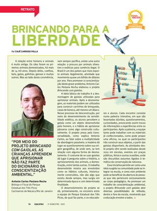 Brincando para a
liberdade
nem sempre pacífica, existe uma outra
relação: a procura por animais silves-
tres e exóticos para comércio ilegal. O
Brasil é um dos países que mais expor-
ta animais ilegalmente, atividade que
movimenta quase um bilhão de dólares
por ano. Para promover a conscientiza-
ção deste grave problema, Antonio Car-
los Pestana Rocha elaborou o projeto
Brincando com gaiolas.
A ideia básica do trabalho é a des-
montagem de gaiolas utilizadas para
aprisionar animais. Após a desmonta-
gem, os materiais podem ser utilizados
para construir carrinhos de brinquedo,
casas de boneca, até mesmo um ábaco.
Nesse processo de desconstrução, por
meio do desenvolvimento da sensibi-
lidade estética, os alunos percebem a
gaiola como um objeto desenvolvido
pelo homem, e o hábito de aprisionar
pássaros como algo construído cultu-
ralmente. O projeto preza pela trans-
versalidade, como explica Antonio
Carlos, ao falar sobre a multiplicidade
de abordagens possíveis: a madeira dá
lugar ao questionamento sobre sua ori-
gem geográfica, de onde vem, se tem
relação com alguma forma de desma-
tamento. O costume de se usar gaiolas
dá lugar à pergunta sobre a história, o
aprisionamento dos animais, a domes-
ticação, entre tantas outras. O trabalho
desenvolvido mostra aos envolvidos
como os hábitos culturais, historica-
mente construídos, não são algo que
existiu desde sempre, mas surgiu em
determinada época e com determinada
finalidade.
O desenvolvimento do projeto se
dá, primeiramente, no encontro entre
a equipe do Parque Estadual dos Três
Picos, do qual faz parte, e os educado-
A relação entre homens e animais
é muito antiga. Os cães foram os pri-
meiros animais domesticados, há mais
de 14 mil anos. Depois deles, coelhos,
bois, gatos, galinhas, gansos e muitos
outros. Mas ao lado desta convivência,
PorCauê Cardoso polla
res e alunos. Cada encontro consiste
numa palestra interativa, em que são
levantadas dúvidas, questionamentos,
curiosidades, provocando assim trocas
de informações e experiências entre os
participantes. Após a palestra, a equipe
tanto pode trabalhar com os materiais
já confeccionados, como pode propor
uma oficina, na qual os participantes
irão construir seus objetos, a partir das
gaiolas disponíveis. As atividades des-
te projeto vêm sendo realizadas desde
2010 em escolas, eventos em praças
públicas, feiras e outras ocasiões, onde
são discutidos assuntos ligados à te-
mática da conservação da natureza.
Essa iniciativa permite ver como uma
ideia surgida na comunidade pode se in-
tegrar na escola, e como este ambiente
pode se beneficiar da abertura às pesso-
as que não pertencem exclusivamente
ao corpo pedagógico. Ao promover um
trabalho de conscientização ambiental,
o projeto Brincando com gaiolas abre
diversas possibilidades de reflexão,
dentro e fora da escola, mostrando que
a educação envolve a todos.
Antonio Carlos Pestana Rocha
Biólogo e Fiscal do Parque
Estadual dos Três Picos
Cachoeiras de Macacu/Rio de Janeiro
“Por meio do
projeto Brincando
com gaiolas, as
crianças aprendem
que aprisionar
não faz parte
do dicionário da
conscientização
ambiental.”
RETRATO
2o
semestre - 201314
 