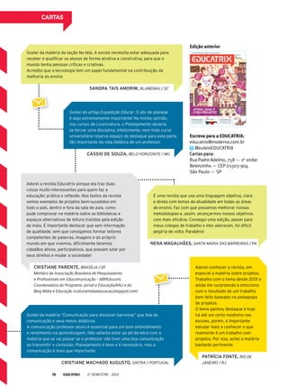 Escreva para a EDUCATRIX:
educatrix@moderna.com.br
@euleioEDUCATRIX
Cartas para:
Rua Padre Adelino, 758 — 2o
andar
Belenzinho — CEP 03303-904
São Paulo ­— SP
Edição anterior
Gostei do artigo Expedição Educar. O ato de planejar
é algo extremamente importante! Na minha opinião,
nos cursos de Licenciatura, o Planejamento deveria
se tornar uma disciplina. Infelizmente, nem todo curso
universitário reserva espaço de destaque para esta parte
tão importante da vida didática de um professor.
É uma revista que usa uma linguagem objetiva, clara
e direta com temas da atualidade em todas as áreas
de ensino. Faz com que possamos melhorar nossas
metodologias e, assim, alcançarmos nossos objetivos
com mais eficácia. Consegui uma edição, passei para
meus colegas de trabalho e eles adoraram, foi difícil
pegá-la de volta. Parabéns!
Adorei a revista Educatrix porque ela traz duas
coisas muito interessantes para quem faz a
educação: prática e reflexão. Nos textos da revista
vemos exemplos de projetos bem-sucedidos em
todo o país, dentro e fora da sala de aula, como
pude comprovar na matéria sobre as bibliotecas e
espaços alternativos de leitura trazidos pela edição
de maio. É importante destacar que sem informação
de qualidade, sem que consigamos formar leitores
competentes de palavras, imagens e do próprio
mundo em que vivemos, dificilmente teremos
cidadãos ativos, participativos, que possam lutar por
seus direitos e mudar a sociedade!
Adorei conhecer a revista, em
especial a matéria sobre projetos.
Trabalho com o tema desde 2001 e
ainda me surpreendo e emociono
com o resultado de um trabalho
bem feito baseado na pedagogia
de projetos.
O tema ganhou destaque e hoje
há até um certo modismo nas
escolas, porém, é importante
estudar mais e conhecer o que
realmente é um trabalho com
projetos. Por isso, achei a matéria
bastante pertinente.
Gostei da matéria “Comunicação para dissolver barreiras” que fala da
comunicação e seus meios didáticos.
A comunicação professor-aluno é essencial para um bom entendimento
e rendimento na aprendizagem. Não adianta estar ao pé-da-letra com a
matéria que se vai passar se o professor não tiver uma boa comunicação
ao transmitir o conteúdo. Planejamento é bom e é necessário, mas a
comunicação é mais que importante.
Patrícia Fonte, Rio de
Janeiro / RJ
Cristiane Parente, Brasília / DF
Membro da Associação Brasileira de Pesquisadores
e Profissionais em Educomunicação – ABPEducom;
Coordenadora do Programa Jornal e Educação/ANJ e do
Blog Mídia e Educação (culturamidiaeducacao.blogspot.com)
Cássio de Souza, Belo Horizonte / MG
Nena Magalhães, Santa Maria das Barreiras / PA
SANDRA TAIS AMORIM, Blumenau / SC
Cristiane Machado Augusto, Sintra / Portugal
Gostei da matéria da seção Na tela. A escola necessita estar adequada para
receber e qualificar os alunos de forma atrativa e construtiva, para que o
mundo tenha pessoas críticas e criativas.
Acredito que a tecnologia tem um papel fundamental na contribuição da
melhoria do ensino
cartas
2o
semestre - 201316
 