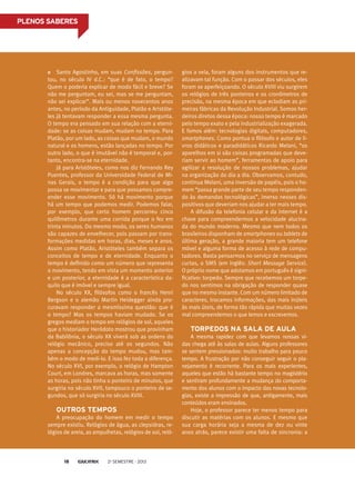 Santo Agostinho, em suas Confissões, pergun-
tou, no século IV d.C.: “que é de fato, o tempo?
Quem o poderia explicar de modo fácil e breve? Se
não me perguntam, eu sei, mas se me perguntam,
não sei explicar”. Mais ou menos novecentos anos
antes, no período da Antiguidade, Platão e Aristóte-
les já tentavam responder a essa mesma pergunta.
O tempo era pensado em sua relação com a eterni-
dade: se as coisas mudam, mudam no tempo. Para
Platão, por um lado, as coisas que mudam, o mundo
natural e os homens, estão lançadas no tempo. Por
outro lado, o que é imutável não é temporal e, por-
tanto, encontra-se na eternidade.
Já para Aristóteles, como nos diz Fernando Rey
Puentes, professor da Universidade Federal de Mi-
nas Gerais, o tempo é a condição para que algo
possa se movimentar e para que possamos compre-
ender esse movimento. Só há movimento porque
há um tempo que podemos medir. Podemos falar,
por exemplo, que certo homem percorreu cinco
quilômetros durante uma corrida porque o fez em
trinta minutos. Do mesmo modo, os seres humanos
são capazes de envelhecer, pois passam por trans-
formações medidas em horas, dias, meses e anos.
Assim como Platão, Aristóteles também separa os
conceitos de tempo e de eternidade. Enquanto o
tempo é definido como um número que representa
o movimento, tendo em vista um momento anterior
e um posterior, a eternidade é a característica da-
quilo que é imóvel e sempre igual.
No século XX, filósofos como o francês Henri
Bergson e o alemão Martin Heidegger ainda pro-
curavam responder a mesmíssima questão: que é
o tempo? Mas os tempos haviam mudado. Se os
gregos mediam o tempo em relógios de sol, aqueles
que o historiador Heródoto mostrou que provinham
da Babilônia, o século XX viverá sob as ordens do
relógio mecânico, preciso até os segundos. Não
apenas a concepção do tempo mudou, mas tam-
bém o modo de medi-lo. E isso fez toda a diferença.
No século XVI, por exemplo, o relógio de Hampton
Court, em Londres, marcava as horas, mas somente
as horas, pois não tinha o ponteiro de minutos, que
surgiria no século XVII, tampouco o ponteiro de se-
gundos, que só surgiria no século XVIII.
Outros tempos
A preocupação do homem em medir o tempo
sempre existiu. Relógios de água, as clepsidras, re-
lógios de areia, as ampulhetas, relógios de sol, reló-
gios a vela, foram alguns dos instrumentos que re-
alizavam tal função. Com o passar dos séculos, eles
foram se aperfeiçoando. O século XVIII viu surgirem
os relógios de três ponteiros e os cronômetros de
precisão, na mesma época em que eclodiam as pri-
meiras fábricas da Revolução Industrial. Somos her-
deiros diretos dessa época: nosso tempo é marcado
pelo tempo exato e pela industrialização exagerada.
E fomos além: tecnologias digitais, computadores,
smartphones. Como pontua o filósofo e autor de li-
vros didáticos e paradidáticos Ricardo Melani, “os
aparelhos em si são coisas programadas que deve-
riam servir ao homem”, ferramentas de apoio para
agilizar a resolução de nossos problemas, ajudar
na organização do dia a dia. Observamos, contudo,
continua Melani, uma inversão de papéis, pois o ho-
mem “passa grande parte de seu tempo responden-
do às demandas tecnológicas”, imerso nesses dis-
positivos que deveriam nos ajudar a ter mais tempo.
A difusão da telefonia celular e da internet é a
chave para compreendermos a velocidade alucina-
da do mundo moderno. Mesmo que nem todos os
brasileiros disponham de smartphones ou tablets de
última geração, a grande maioria tem um telefone
móvel e alguma forma de acesso à rede de compu-
tadores. Basta pensarmos no serviço de mensagens
curtas, o SMS (em inglês: Short Message Service).
O próprio nome que adotamos em português é signi-
ficativo: torpedo. Sempre que recebemos um torpe-
do nos sentimos na obrigação de responder quase
que no mesmo instante. Com um número limitado de
caracteres, trocamos informações, das mais inúteis
às mais úteis, de forma tão rápida que muitas vezes
mal compreendemos o que lemos e escrevemos.
Torpedos na sala de aula
A mesma rapidez com que levamos nossas vi-
das chega até às salas de aulas. Alguns professores
se sentem pressionados: muito trabalho para pouco
tempo. A frustração por não conseguir seguir o pla-
nejamento é recorrente. Para os mais experientes,
aqueles que estão há bastante tempo no magistério
e sentiram profundamente a mudança do comporta-
mento dos alunos com o impacto das novas tecnolo-
gias, existe a impressão de que, antigamente, mais
conteúdos eram ensinados.
Hoje, o professor parece ter menos tempo para
discutir as matérias com os alunos. E mesmo que
sua carga horária seja a mesma de dez ou vinte
anos atrás, parece existir uma falta de sincronia: a
PLENOS SABERES
2o
semestre - 201318
 