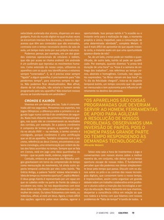 velocidade acelerada dos alunos, dispersos em seus
gadgets, fruto do mundo digital no qual muitas vezes
se encontram imersos fora da escola, e mesmo o fácil
acesso que têm aos conteúdos que são ensinados,
contrasta com o tempo necessário dentro da sala de
aula, um tempo mais lento por sua própria natureza.
Podemos pensar, por exemplo, em um dos gran-
des sistemas operacionais de celulares e tablets,
que não por acaso se chama android. Um androide
é um autômato que reproduz os movimentos huma-
nos. Como extensão do nosso corpo, utilizamos os
aparelhos com os quais nos identificamos e estamos
sempre “conectados”. E, se é preciso estar sempre
“ligado” a algum aparelho, é precisamente para “não
perdermos tempo”, para estarmos sempre no ago-
ra. Não podemos ficar desatualizados. Mas afinal,
diante de tal situação, não estaria o homem sendo
programado pelo seu aparelho? Não estariam nossos
alunos se transformando em androides?
Cronos e kairós
Vivemos em um tempo preciso. Tudo é cronome-
trado até nos segundos. Pensemos nos esportes, nos
Jogos Olímpicos: a diferença entre o primeiro e o se-
gundo lugar numa corrida é de centésimos de segun-
do. Nada mais distante das primeiras Olimpíadas gre-
gas, nas quais não se cronometravam os resultados
das corridas, por exemplo. Se a palavra cronômetro
é composta de termos gregos, o aparelho só surgi-
ria no século XVIII — na verdade, o termo correto é
cronógrafo, porque cronômetro é uma certificação
que se dá ao aparelho. Também composta com a raiz
crono, referência ao deus Cronos, encontramos a pa-
lavra cronologia, uma rememoração por ordem de da-
tas dos fatos ocorridos no tempo. Sempre que se fala
em Cronos, está em jogo uma ideia quantitativa do
tempo – que se pode medir, ordenar, organizar.
Contudo, embora as pesquisas dos filósofos anti-
gos gravitassem em torno da compreensão do tempo
como mensuração de movimento, há ainda outro as-
pecto temporal conhecido por eles como kairós. “Na
Grécia Antiga, a palavra ‘kairós’ estava relacionada à
ideiadetempooumomentooportuno”,explicaMelani.
O deus grego Kairós é representado por um rapaz em
que os cabelos estão na parte da frente da cabeça e
encobrem seu rosto. Se nos deparássemos com esse
deus diante de nós, talvez o confundíssemos com uma
mulher de costas. Ou talvez ficássemos com medo, ou
indecisos, afinal, aí está um deus. Agora, a mais difícil
das opções: agarrá-lo pelos seus cabelos, agarrar a
oportunidade. Isso porque kairós é “a ocasião ou o
instante certo para a realização de algo, o momento
propício e único, irrepetível, para a consumação de
uma determinada atividade”, completa Melani. O
que é mais difícil de aproveitar do que aquele instan-
te certo, o instante exato em que uma oportunidade
aparece diante de nós?
Se, de um lado, cronos pode ser medido e quan-
tificado, de outro lado, kairós só pode ser qualifi-
cado. Por exemplo, quando dizemos “a prova terá
duração de uma hora” ou “essa é a semana de en-
trega dos trabalhos”, nos referimos ao tempo cro-
nos, abstrato e homogêneo. Contudo, nas seguin-
tes expressões: “as férias vieram em boa hora” ou
“o dia da felicidade chegará”, trata-se do aspecto
temporal kairós, um tempo concreto que não pode
ser mensurado e tem autonomia para influenciar di-
retamente no destino das pessoas.
“os aparelhos são coisas
programadas que deveriam
servir ao homem, ferramentas
de apoio para agilizar
a resolução de nossos
problemas. Observamos uma
inversão de papéis, pois o
homem passa grande parte
do tempo respondendo às
demandas tecnológicas.”
(Ricardo Melani)
Talvez esta seja a hora de invertermos o jogo e
conversarmos com nossos alunos sobre a melhor
maneira de, em conjunto, não deixar que o tempo
oportuno escape de nossas mãos. É fundamental
perceber que não podemos nos deixar simplesmen-
te levar pelo tempo que passa. Discutir com os alu-
nos sobre os prós e os contras das novas tecnolo-
gias digitais, que consomem tanto o nosso tempo,
é imprescindível, assim como organizar um grande
debate sobre um trabalho colaborativo entre profes-
sor e alunos sobre a inserção das tecnologias a ser-
viço da educação. Neste momento em que vivemos,
despertar a consciência crítica em relação ao que
nos rodeia e a forma com que lidamos com nossos
problemas de “falta de tempo” é tarefa de todos.
2o
semestre - 2013 19
 