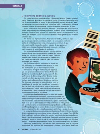 O impacto sobre os alunos
Na escola, as novas ondas da cultura e do comportamento chegam principal-
mente via alunos. Neste ano, formam-se no Ensino Fundamental a primeira gera-
ção de alunos nascidos no tempo da World Wide Web, ou seja, a internet “www”
que estamos acostumados a ver, com a interface gráfica e não apenas linhas de
comando em telas de fósforo verde, como ocorria no início da década de 1980.
Basta observar um pátio escolar e ver como a tecnologia vem impactando os
jovens. Enquanto alguns correm e jogam bola, inúmeros grupos sentam-se juntos,
mas cada jovem de olhos fixos em seu dispositivo móvel – um smartphone ou um
tablet, por exemplo. A vida social virtual é tão ou mais agitada que a vivida no
cotidiano real.
Os dados são impressionantes. Nos Estados Unidos, estima-se hoje
que as crianças e jovens com idade entre 8 e 18 anos gastem em frente
a telas de cristal líquido sete horas e meia, ou seja, bem mais do que
o tempo investido na escola regular e o dobro do que gastavam
há dez anos. Isso significa que hoje, após o sono, é a atividade
mais frequente de uma criança e de um jovem.
Os pesquisadores dedicam-se agora a tentar capturar o
impacto desse novo comportamento na vida dos jovens.
Ainda não há tempo hábil para conclusões taxativas,
mas há quem defenda que as mudanças chegam mes-
mo a produzir alterações cerebrais, pelo uso intenso
do polegar, por exemplo.
De qualquer maneira, o novo modo de ser das no-
vas gerações já foi sentida nas salas de aula, na pele
dos professores, que se mostram preocupados.
Um estudo divulgado neste ano pela organiza-
ção não governamental Common Sense Media, com
grande repercussão nos EUA, revelou que 71% dos
professores do Elementary School (Ensino Funda-
mental) acreditam que as novas mídias de fato pre-
judicam a atenção dos alunos, de alguma maneira.
Os docentes preocupam-se especialmente com as
habilidades de escrita, que consideram empobreci-
das. Se ainda não há clareza do impacto, ao menos o
estudo levantou a grande preocupação que existe entre
os educadores. E mais: também acham que afetam nega-
tivamente a comunicação face a face.
As preocupações estendem-se para o campo dos valores.
Para os docentes norte-americanos, as mídias acessadas pe-
los estudantes produzem visões distorcidas da sexualidade, dos
relacionamentos e da atitudes diante de seus pais e professores.
Mas, se no que se refere ao desempenho acadêmico, os videogames
são apontados como as maiores influências prejudiciais quando usados
sem fins pedagógicos, no campo do desenvolvimento social das crianças e
jovens a maior crítica dos educadores vai para a televisão e para o cinema.
A pesquisa não buscou avaliar se as opiniões dos professores têm ou não razão
de ser, mas captura o momento de tensão hoje vivido nas escolas. “Sem dúvida,
é necessário um profundo debate. Os padrões atencionais dos alunos estão mu-
dando e isso deve preocupar a sociedade. O que pode acontecer quando um jovem
gasta mais tempo no mundo virtual do que qualquer outra coisa em sua vida, fora
o sono?”, pergunta o pesquisador Joe Garcia, da Universidade de Tuiuti, no Paraná.
Lidar com esses alunos – que são um dado de realidade, quer se concorde
ou discorde dos impactos dos novos hábitos culturais – é um passo necessário
CONEXÃO
2o
semestre - 201326
 
