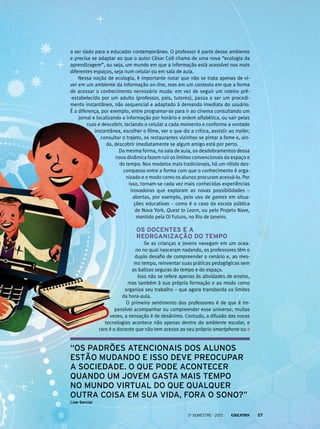 a ser dado para o educador contemporâneo. O professor é parte desse ambiente
e precisa se adaptar ao que o autor César Coll chama de uma nova “ecologia da
aprendizagem”, ou seja, um mundo em que a informação está acessível nos mais
diferentes espaços, seja num celular ou em sala de aula.
Nessa noção de ecologia, é importante notar que não se trata apenas de vi-
ver em um ambiente da informação on-line, mas em um contexto em que a forma
de acessar o conhecimento necessário muda: em vez de seguir um roteiro pré-
-estabelecido por um adulto (professor, pais, tutores), passa a ser um procedi-
mento instantâneo, não sequencial e adaptado à demanda imediata do usuário.
É a diferença, por exemplo, entre programar-se para ir ao cinema consultando um
jornal e localizando a informação por horário e ordem alfabética, ou sair pelas
ruas e descobrir, teclando o celular a cada momento e conforme a vontade
instantânea, escolher o filme, ver o que diz a crítica, assistir ao trailer,
consultar o trajeto, os restaurantes vizinhos se pintar a fome e, ain-
da, descobrir imediatamente se algum amigo está por perto.
Da mesma forma, na sala de aula, os desdobramentos dessa
nova dinâmica fazem ruir os limites convencionais do espaço e
do tempo. Nos modelos mais tradicionais, há um nítido des-
compasso entre a forma com que o conhecimento é orga-
nizado e o modo como os alunos procuram acessá-lo. Por
isso, tornam-se cada vez mais conhecidas experiências
inovadoras que exploram as novas possibilidades –
abertas, por exemplo, pelo uso de games em situa-
ções educativas – como é o caso da escola pública
de Nova York, Quest to Learn, ou pelo Projeto Nave,
mantido pela Oi Futuro, no Rio de Janeiro.
Os docentes e a
reorganização do tempo
Se as crianças e jovens navegam em um ocea-
no no qual nasceram nadando, os professores têm o
duplo desafio de compreender o cenário e, ao mes-
mo tempo, reinventar suas práticas pedagógicas sem
as balizas seguras do tempo e do espaço.
Isso não se refere apenas às atividades de ensino,
mas também à sua própria formação e ao modo como
organiza seu trabalho – que agora transborda os limites
da hora-aula.
O primeiro sentimento dos professores é de que é im-
possível acompanhar ou compreender esse universo; muitas
vezes, a sensação é de desânimo. Contudo, a difusão das novas
tecnologias acontece não apenas dentro do ambiente escolar, e
raro é o docente que não tem acesso ao seu próprio smartphone ou
“os padrões atencionais dos alunos
estão mudando e isso deve preocupar
a sociedade. O que pode acontecer
quando um jovem gasta mais tempo
no mundo virtual do que qualquer
outra coisa em sua vida, fora o sono?”
(Joe Garcia)
2o
semestre - 2013 27
 