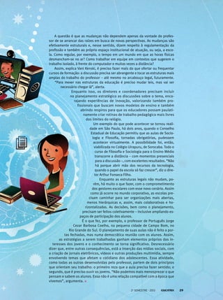 A questão é que as mudanças não dependem apenas da vontade do profes-
sor de se arrancar das raízes em busca de novas perspectivas. As mudanças são
efetivamente estruturais e, nesse sentido, dizem respeito à regulamentação da
profissão e também ao próprio espaço institucional de atuação, ou seja, a esco-
la. Como regular, por exemplo, o tempo em um mundo em que as horas físicas
desmancham-se no ar? Como trabalhar em equipe em contextos que sugerem o
trabalho isolado, à frente do computador e muitas vezes a distância?
Assim, explica Vani Kenski, é preciso fazer mais do que ofertar ou frequentar
cursos de formação: a discussão precisa ser abrangente e tocar as estruturas mais
amplas do trabalho do professor – até mesmo no arcabouço legal, futuramente.
“Para mexer nas estruturas da educação é preciso mudar leis, mas vai ser
necessário chegar lá”, alerta.
Enquanto isso, os diretores e coordenadores precisam incluir
no planejamento estratégico as discussões sobre o tema, enco-
rajando experiências de inovação, valorizando também pro-
fissionais que buscam novos modelos de ensino e também
abrindo respiros para que os educadores possam paulati-
namente criar rotinas de trabalho pedagógico mais livres
dos limites do relógio.
Um exemplo do que pode acontecer se tornou reali-
dade em São Paulo, há dois anos, quando o Conselho
Estadual de Educação permitiu que as aulas de Socio-
logia e Filosofia, tornadas obrigatórias, pudessem
acontecer virtualmente. A possibilidade foi, então,
viabilizada no Colégio Uirapuru, de Sorocaba. Todo o
curso de Filosofia e Sociologia para o Ensino Médio
transcorre a distância – com momentos presenciais
para a discussão –, com excelentes resultados. “Não
há porque abrir mão dos recursos da tecnologia,
quando o papel da escola só faz crescer”, diz o dire-
tor Arthur Fonseca Filho.
Enquanto as estruturas legais não mudam, po-
rém, há muito o que fazer, com o comprometimento
dos gestores escolares com esse novo cenário. Assim
como já ocorre no mundo corporativo, as escolas pre-
cisam caminhar para ser organizações mais abertas,
menos hierárquicas e, assim, mais colaborativas e ho-
rizontalizadas. As decisões, bem como o planejamento,
precisam ser feitos coletivamente – inclusive ampliando es-
paços de participação dos alunos.
É o que fez, por exemplo, o professor de Português Jorge
Cezar Barbosa Coelho, na pequena cidade de Campo Bom, no
Rio Grande do Sul. O planejamento de suas aulas não é feito a por-
tas fechadas, mas numa democrática reunião com os alunos. Assim,
as estratégias a serem trabalhadas ganham elementos próprios dos in-
teresses dos jovens e o conhecimento se torna significativo. Desnecessário
dizer que, entre outras consequências, está a inserção das mídias sociais, com
a criação de jornais eletrônicos, vídeos e outras produções multimídia, sempre
envolvendo temas que afetam o cotidiano dos adolescentes. Essa atividade,
como todas as outras desenvolvidas pelo professor, partem de dois princípios
que orientam seu trabalho: o primeiro reza que a aula precisa fazer sentido; o
segundo, que é preciso ouvir os jovens. “Não podemos mais menosprezar o que
pensam e sabem os alunos. Essa não é uma relação compatível com a época que
vivemos”, argumenta.
2o
semestre - 2013 29
 