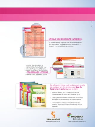 VÍNCULO COM DISCIPLINAS E UNIDADES
Os livros sugeridos dialogam com as unidades de cada
livro dos projetos, estabelecendo um vínculo entre a
literatura e os conteúdos programáticos.
Literatura
Ao adotar os livros, você terá acesso, no site
de qualquer um dos projetos, ao Guia do
Programa de Leituras, que contém:
• Subsídios teóricos para o trabalho com leituras
complementares de textos de ﬁcção e não ﬁcção.
• Orientações de atividades, considerando os assuntos
abordados nos livros didáticos do Projeto Presente.
• Correspondência entre os conteúdos trabalhados
nos livros didáticos do Projeto Presente e as leituras
sugeridas.
www.salamandra.com.br www.modernaliteratura.com.br
Acesse, por exemplo, o
site www.moderna.com.br/
presente, clique na disciplina
> PROGRAMA DE LEITURAS
e saiba mais sobre os livros!
MktLiteratura/13
 