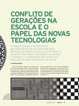 Conflito de
gerações na
escola e o
papel das novas
tecnologias
Há algum tempo, o embate entre
gerações deixou de ser pontuado pela
diferença de idade e passou a se estreitar no
fluxo de informações no tempo e no espaço.
O diálogo e a colaboração são pontes que
precisam ser bem construídas na escola.
PorCristina Agostini
Por um momento, imagine uma sala de aula
de nossos dias. Agora, faça o mesmo exercício,
mas com uma escola de cinquenta anos atrás.
Provavelmente, a primeira grande diferença entre
essas duas situações está no comportamento da
classe. Se, por um lado, a indisciplina hoje é um
grande problema, por outro lado, antigamente
ela não tinha a proporção e os reflexos do mo-
mento atual. Contudo, não é apenas essa a enor-
me disparidade entre a escola que temos diante
de nossos olhos e aquela de algumas dezenas de
anos atrás.
Ao lado
e em todas
as páginas se-
guintes, obra
Metamorphose,
de M. C. Escher.
2o
semestre - 2013 35
 