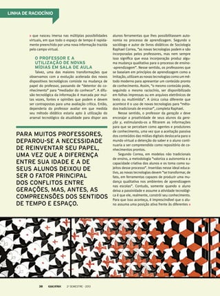 alunos ferramentas que lhes possibilitassem auto-
nomia no processo de aprendizagem. Segundo o
sociólogo e autor de livros didáticos de Sociologia
Raphael Correa, “as novas tecnologias podem e são
incorporadas pelos professores, mas nem sempre
isso significa que essa incorporação produz algu-
ma mudança qualitativa para o processo de ensino-
-aprendizagem”. Nesse sentido, os professores que
se baseiam em princípios de aprendizagem como a
imitação, utilizam as novas tecnologias como um mé-
todo moderno para apresentar um conteúdo pronto
de conhecimento. Assim, “o mesmo conteúdo pode,
seguindo o mesmo raciocínio, ser disponibilizado
em folhas impressas ou em arquivos eletrônicos de
texto ou multimídia”. A única coisa diferente que
acontece é o uso de novas tecnologias para “méto-
dos tradicionais de ensinar”, completa Raphael.
Nesse sentido, o professor da geração x deve
encorajar a proatividade de seus alunos da gera-
ção y, estimulando-os a filtrarem as informações
para que se percebam como agentes e produtores
de conhecimento, uma vez que a aceitação passiva
dos conteúdos das mídias digitais deslocaria para o
mundo virtual a detenção do saber e o aluno conti-
nuaria a ser compreendido como repositório de co-
nhecimentos prontos.
Segundo Correa, em modelos não tradicionais
de ensino, a metodologia “valoriza a autonomia e a
capacidade criativa dos alunos e os toma como su-
jeitos desse processo”. Inseridas nesse ideal educa-
tivo, as novas tecnologias devem “se transformar, de
fato, em ferramentas capazes de produzir uma mu-
dança qualitativa nos ambientes de aprendizagem
nas escolas”. Contudo, somente quando o aluno
deixa a passividade e assume a atividade tecnológi-
ca é que ele, realmente, constrói seu conhecimento.
Para que isso aconteça, é imprescindível que o alu-
no assuma uma posição ativa frente às diferentes
que nasceu imersa nas múltiplas possibilidades
virtuais, em que todo o espaço de tempo é rapida-
mente preenchido por uma nova informação trazida
pelo campo virtual.
O professor e a
utilização de novas
mídias em sala de aula
Talvez, uma das maiores transformações que
observamos com a evolução acelerada dos novos
dispositivos tecnológicos consiste na mudança de
papel do professor, passando de “detentor do co-
nhecimento” para “mediador do conhecer”. A difu-
são tecnológica da informação é marcada por mui-
tas vozes, fontes e opiniões que podem e devem
ser contrapostas para uma avaliação crítica. Então,
dependeria do professor avaliar em que medida
seu método didático estaria apto à utilização do
arsenal tecnológico da atualidade para dispor aos
para muitos professores,
deparou-se a necessidade
de reinventar seu papel,
uma vez que a diferença
entre sua idade e a de
seus alunos deixou de
ser o fator principal
dos conflitos entre
gerações, mas, antes, as
compreensões dos sentidos
de tempo e espaço.
Linha de raciocínio
2o
semestre - 201338
 