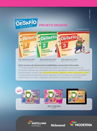 Está na hora de desenvolver habilidades essenciais brincando!
O Projeto Desaﬁo tem uma proposta didática completa que permite ao
professor planejar seu ano letivo de forma agradável, criando um ambiente de
aprendizagem propício ao desenvolvimento cognitivo, motor, pessoal e social.
Cuidadosamente pensados para crianças de 3 a 5 anos, os volumes estão
organizados por área, Linguagem, Matemática e Natureza e Sociedade.
MKT•MODERNA
Educação Infantil PROJETO DESAFIO
PARA CRIANÇAS DE 5 ANOS
Organizado em 3 cadernos
PARA CRIANÇAS DE 4 ANOS
Organizado em 3 cadernos
PARA CRIANÇAS DE 3 ANOS
Organizado em 2 cadernos
LANÇAMENTO EM 2014
JELLY BEANS
INGLÊS
CONHEÇA
TAMBÉM
 