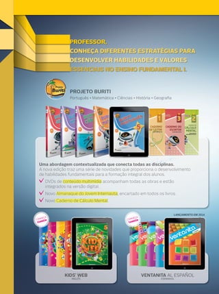 VENTANITA AL ESPAÑOL
ESPANHOL
KIDS’ WEB
INGLÊS
PROFESSOR,
DESENVOLVER HABILIDADES E VALORES
ESSENCIAIS NO ENSINO FUNDAMENTAL I.
CONHEÇA DIFERENTES ESTRATÉGIAS PARA
ESSENCIAIS NO ENSINO FUNDAMENTAL I.ESSENCIAIS NO ENSINO FUNDAMENTAL I.
DESENVOLVER HABILIDADES E VALORESDESENVOLVER HABILIDADES E VALORES
CONHEÇA DIFERENTES ESTRATÉGIAS PARACONHEÇA DIFERENTES ESTRATÉGIAS PARACONHEÇA DIFERENTES ESTRATÉGIAS PARACONHEÇA DIFERENTES ESTRATÉGIAS PARA
PROFESSOR,PROFESSOR,PROFESSOR,PROFESSOR,
Uma abordagem contextualizada que conecta todas as disciplinas.
A nova edição traz uma série de novidades que proporciona o desenvolvimento
de habilidades fundamentais para a formação integral dos alunos.
DVDs de conteúdo multimídia acompanham todas as obras e estão
integrados na versão digital.
Novo Almanaque do Jovem Internauta, encartado em todos os livros.
Novo Caderno de Cálculo Mental.
Português • Matemática • Ciências • História • Geograﬁa
PROJETO BURITI
CONHEÇA
TAMBÉM CONHEÇA
TAMBÉM
KIDS’ WEB VENTANITA AL ESPAÑOL
LANÇAMENTO EM 2014LANÇAMENTO EM 2014
 
