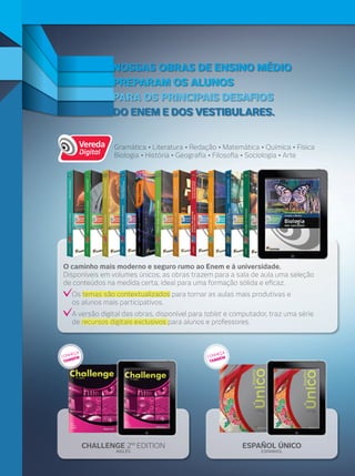 ESPAÑOL ÚNICO
ESPANHOL
CHALLENGE 2 EDITION
INGLÊS
Gramática • Literatura • Redação • Matemática • Química • Física
Biologia • História • Geograﬁa • Filosoﬁa • Sociologia • Arte
ND
NOSSAS OBRAS DE ENSINO MÉDIO
PARA OS PRINCIPAIS DESAFIOS
DO ENEM E DOS VESTIBULARES.
PREPARAM OS ALUNOS
DO ENEM E DOS VESTIBULARES.DO ENEM E DOS VESTIBULARES.
PARA OS PRINCIPAIS DESAFIOSPARA OS PRINCIPAIS DESAFIOS
PREPARAM OS ALUNOSPREPARAM OS ALUNOS
NOSSAS OBRAS DE ENSINO MÉDIONOSSAS OBRAS DE ENSINO MÉDIO
O caminho mais moderno e seguro rumo ao Enem e à universidade.
Disponíveis em volumes únicos, as obras trazem para a sala de aula uma seleção
de conteúdos na medida certa, ideal para uma formação sólida e eﬁcaz.
Os temas são contextualizados para tornar as aulas mais produtivas e
os alunos mais participativos.
A versão digital das obras, disponível para tablet e computador, traz uma série
de recursos digitais exclusivos para alunos e professores.
CONHEÇA
TAMBÉM CONHEÇA
TAMBÉM
O caminho mais moderno e seguro rumo ao Enem e à universidade.
 