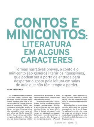 Diz aquele velho ditado: quem con-
ta um conto, aumenta um ponto. Algu-
mas vezes, quando contamos nossas
estórias, mudamos uma coisa ou ou-
tra. Contar estórias é quase tão antigo
quanto a humanidade. Estórias eram
contadas no Egito Antigo, também na
Grécia e em Roma. Sherazade contou
mil e uma estórias em mil e uma noi-
tes e salvou sua vida. No século XVI,
Geoffrey Chaucer contou suas estórias
na Inglaterra; Boccacio, na Itália. E as-
sim, nos séculos seguintes, estórias
PorCauê cardoso polla
continuaram a ser contadas. A forma
se refinou e lentamente surgiu um novo
gênero literário: o conto.
O conto tem sua história e, duran-
te essa história, autores e estudiosos
tentaram – e ainda tentam – defini-lo.
O eterno Machado de Assis, exímio
contista, dizia ser um “gênero difícil”.
Mário de Andrade polemizava: “conto
sempre será tudo aquilo que seu autor
batizar com o nome de conto”. Para o
escritor argentino Júlio Cortázar, em
um tom poético, o conto é o “caracol
Formas narrativas breves, o conto e o
miniconto são gêneros literários riquíssimos,
que podem ser a porta de entrada para
despertar o gosto pela leitura em salas
de aula que não têm tempo a perder.
Contos e
minicontos:
literatura
em alguns
caracteres
da linguagem, irmão misterioso da
poesia em outra dimensão do tempo
literário”. Mas nem um parágrafo, uma
página ou um livro conseguem aprisio-
nar o conto.
Edgar Allan Poe, ao mesmo tempo
escritor e teórico, dizia que o conto é
o que pode ser lido de um só fôlego.
Por sua forma breve, não exige o mes-
mo tempo que um romance ou uma
novela. Mas o tempo de Poe era outro
e, hoje, talvez não tenhamos o mesmo
fôlego de antes.
2o
semestre - 2013 63
 