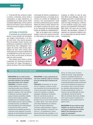 a formação de leitores competentes e,
consequentemente, a formação de es-
critores [no sentido da habilidade de
escrever, não necessariamente como
escritores profissionais], pois a possibi-
lidade de produzir textos eficazes tem
sua origem na prática de leitura, espa-
ço de construção da intertextualidade
e fonte de referências modelizadoras”.
Mas, se há alguns anos a tarefa de
instigar a leitura nos alunos já era difí-
cil, hoje parece ser ainda mais, e essa
O século XIX não conhecia o rádio,
o cinema, a televisão, menos ainda o
computador, os jogos eletrônicos, os
smartphones e as redes sociais. Nesta
sociedade digitalizada, a leitura parece
estar fora de moda. E pouco importa se
a literatura está no papel ou na tela de
um tablet.
Leitura e escrita
A aceleração da sociedade parece
desviar nossa atenção das atividades
que exigem concentração e um tem-
po mais lento. Uma recente pesquisa
feita nos Estados Unidos mostrou que
professores consideram a mídia de en-
tretenimento (TVs, videogames, men-
sagens de celular, rede sociais, repro-
dutores de mp3, entre outros) como
responsável por uma piora significativa
na habilidade de escrita dos alunos. E
isto se deve, em boa parte, às leituras
cada vez mais escassas.
Esta relação entre leitura e escrita
é apontada nos Parâmetros Nacionais
Curriculares de Língua Portuguesa: a
prática da leitura “tem como finalidade
Entrevista com wilton ormundo
forma, um conto como “A menor
mulher do mundo” pode apresentar
ao aluno a complexa literatura de
Clarice Lispector. O estranhamento, o
confronto com a alteridade, o grotesco,
a desautomatização diante do diferente,
entre outros elementos presentes em
um romance como A hora da Estrela,
por exemplo, estão presentes nessa
narrativa publicada por Clarice. O
mesmo se dá com Machado de Assis,
Lima Barreto, Rachel de Queiróz,
Mário de Andrade, Mia Couto, Ondjaki,
entre outros autores, brasileiros ou
estrangeiros, que se aventuraram no
gênero conto.
Educatrix: De que modos se pode
trabalhar um conto em sala de aula
(no Ensino Fundamental e no Ensino
Médio)? Que elementos do conto
podem ser abordados?
Ormundo: Há várias estratégias para
Educatrix: De um modo sucinto,
você poderia descrever a importância
de ensinar literatura nas escolas?
Este papel mudou com o tempo?
Ormundo: O professor Antonio
Candido defende, em um de seus
mais belos ensaios, que a literatura
é um direito humano, pois a arte das
palavras “organiza o caos” dos leitores.
A literatura, na escola, é essencial
porque humaniza, possibilita o debate
entre os alunos sobre as grandes
questões que nos inquietam, quebra
preconceitos, provoca, inspira e politiza.
Ao longo dos anos, os professores
foram percebendo que o texto literário
é uma forma de arte e, como tal,
necessita de um trabalho que leve em
conta seus vários aspectos. Em outras
palavras: um texto literário não pode se
restringir ao seu aspecto formal.
Educatrix: O conto, justamente por
sua menor extensão, pode ser uma boa
porta de entrada para a literatura em
geral?
Ormundo: Certamente. Se um autor
escreve romances, novelas e contos,
uma excelente forma de apresentar seu
universo aos alunos é pelas narrativas
curtas. Por exemplo, a complexa
linguagem utilizada por Guimarães
Rosa em sua literatura pode ser
inserida na vida dos alunos por meio
da leitura de um conto como Fita-verde
no cabelo. Nessa “nova velha estória”,
como Rosa denominou sua releitura
do conto de fadas Chapeuzinho
vermelho, estão presentes a magia, a
discussão metafísica, o tempo do “era
uma vez”, os neologismos e outros
tantos elementos que compõem a rica
literatura do autor mineiro. Da mesma
mudança se reflete na sala de aula.
Para Maria José Nóbrega, mestre em
Filologia pela USP e coordenadora pe-
dagógica, “nos últimos vinte anos, nas
aulas de Língua Portuguesa, a literatu-
ra vem perdendo espaço para outros
gêneros, principalmente o jornalístico”.
Além disto, nas vezes em que textos
literários são abordados, “acabam re-
cebendo um tratamento didático simi-
lar ao dispensado aos demais textos”,
complementa.
PANORAMA
2o
semestre - 201364
 