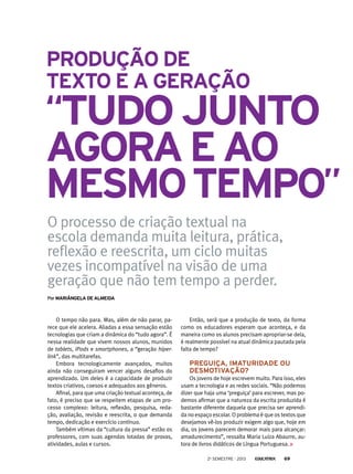 PorMariângela de Almeida
O processo de criação textual na
escola demanda muita leitura, prática,
reflexão e reescrita, um ciclo muitas
vezes incompatível na visão de uma
geração que não tem tempo a perder.
O tempo não para. Mas, além de não parar, pa-
rece que ele acelera. Aliadas a essa sensação estão
tecnologias que criam a dinâmica do “tudo agora”. É
nessa realidade que vivem nossos alunos, munidos
de tablets, iPods e smartphones, a “geração hiper-
link”, das multitarefas.
Embora tecnologicamente avançados, muitos
ainda não conseguiram vencer alguns desafios do
aprendizado. Um deles é a capacidade de produzir
textos criativos, coesos e adequados aos gêneros.
Afinal, para que uma criação textual aconteça, de
fato, é preciso que se respeitem etapas de um pro-
cesso complexo: leitura, reflexão, pesquisa, reda-
ção, avaliação, revisão e reescrita, o que demanda
tempo, dedicação e exercício contínuo.
Também vítimas da “cultura da pressa” estão os
professores, com suas agendas lotadas de provas,
atividades, aulas e cursos.
Então, será que a produção de texto, da forma
como os educadores esperam que aconteça, e da
maneira como os alunos precisam apropriar-se dela,
é realmente possível na atual dinâmica pautada pela
falta de tempo?
Preguiça, imaturidade ou
desmotivação?
Os jovens de hoje escrevem muito. Para isso, eles
usam a tecnologia e as redes sociais. “Não podemos
dizer que haja uma ‘preguiça’ para escrever, mas po-
demos afirmar que a natureza da escrita produzida é
bastante diferente daquela que precisa ser aprendi-
da no espaço escolar. O problema é que os textos que
desejamos vê-los produzir exigem algo que, hoje em
dia, os jovens parecem demorar mais para alcançar:
amadurecimento”, ressalta Maria Luiza Abaurre, au-
tora de livros didáticos de Língua Portuguesa.
“tudojunto
agoraEAO
MesmoTempo”
Produção de
texto e a geração
2o
semestre - 2013 69
 