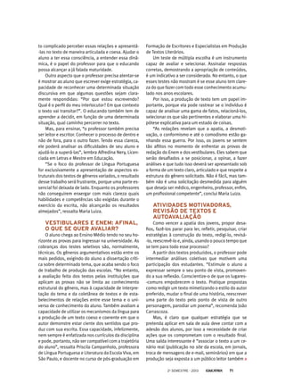 to complicado perceber essas relações e apresentá-
-las no texto de maneira articulada e coesa. Ajudar o
aluno a ter essa consciência, a entender essa dinâ-
mica, é o papel do professor para que o educando
possa alcançar a já falada maturidade.
Outro aspecto que o professor precisa atentar-se
é mostrar ao aluno que escrever exige estratégia, ca-
pacidade de reconhecer uma determinada situação
discursiva em que algumas questões sejam clara-
mente respondidas: “Por que estou escrevendo?
Qual é o perfil do meu interlocutor? Em que contexto
o texto vai transitar?”. O educando também tem de
aprender a decidir, em função de uma determinada
situação, qual caminho percorrer no texto.
Mas, para ensinar, “o professor também precisa
ser leitor e escritor. Conhecer o processo de dentro e
não de fora, para o outro fazer. Tendo essa clareza,
ele poderá analisar as dificuldades de seu aluno e
ajudá-lo a superá-las”, lembra Alfredina Nery, Licen-
ciada em Letras e Mestre em Educação.
“Se o foco do professor de Língua Portuguesa
for exclusivamente a apresentação de aspectos es-
truturais dos textos de gêneros variados, o resultado
desse trabalho será frustrante, porque uma parte es-
sencial foi deixada de lado. Enquanto os professores
não conseguirem enxergar com mais clareza quais
habilidades e competências são exigidas durante o
exercício da escrita, não alcançarão os resultados
almejados”, ressalta Maria Luiza.
Vestibulares e Enem: afinal,
o que se quer avaliar?
O aluno chega ao Ensino Médio tendo no seu ho-
rizonte as provas para ingressar na universidade. As
cobranças dos testes seletivos são, normalmente,
técnicas. Os gêneros argumentativos estão entre os
mais pedidos, exigindo do aluno a dissertação críti-
ca sobre determinado tema, que acaba sendo o foco
de trabalho de produção das escolas. “No entanto,
a avaliação feita dos textos pelas instituições que
aplicam as provas não se limita ao conhecimento
estrutural do gênero, mas à capacidade de interpre-
tação do tema e da coletânea de textos e de esta-
belecimentos de relações entre esse tema e o uni-
verso de conhecimento do aluno. Também avaliam a
capacidade de utilizar os mecanismos da língua para
a produção de um texto coeso e coerente em que o
autor demonstre estar ciente dos sentidos que pro-
duz com sua escrita. Essa capacidade, infelizmente,
nem sempre é enfatizada nos currículos da disciplina
e pode, portanto, não ser compatível com a trajetória
do aluno”, ressalta Priscila Campanholo, professora
de Língua Portuguesa e Literatura da Escola Viva, em
São Paulo, e docente no curso de pós-graduação em
Formação de Escritores e Especialistas em Produção
de Textos Literários.
Um teste de múltipla escolha é um instrumento
capaz de avaliar e selecionar. Assinalar respostas
corretas, demostrando a apropriação de conteúdos,
é um indicativo a ser considerado. No entanto, o que
esses testes não mostram é se esse aluno tem clare-
za do que fazer com todo esse conhecimento acumu-
lado nos anos escolares.
Por isso, a produção de texto tem um papel im-
portante, porque ela pode rastrear se o indivíduo é
capaz de analisar uma gama de fatos, relacioná-los,
selecionar os que são pertinentes e elaborar uma hi-
pótese explicativa para um estado de coisas.
“As redações revelam que a apatia, a desmoti-
vação, o conformismo e até o comodismo estão ga-
nhando essa guerra. Por isso, os jovens se sentem
tão aflitos no momento de enfrentar as provas de
redação do Enem e dos vestibulares. Eles sabem que
serão desafiados a se posicionar, a opinar, a fazer
análises e que tudo isso deverá ser apresentado sob
a forma de um texto claro, articulado e que respeite a
estrutura do gênero solicitado. Não é fácil, mas tam-
bém não é uma solicitação desmedida para alguém
que deseja ser médico, engenheiro, professor, enfim,
um profissional competente”, conclui Maria Luiza.
Atividades motivadoras,
revisão de textos e
autoavaliação
Como vencer a apatia dos jovens, propor desa-
fios, fazê-los parar para ler, refletir, pesquisar, criar
estratégias à construção do texto, redigi-lo, revisá-
-lo, reescrevê-lo e, ainda, usando o pouco tempo que
se tem para todo esse processo?
A partir dos textos produzidos, o professor pode
intermediar análises coletivas que motivem uma
participação dos estudantes. “Estimule o aluno a
expressar sempre o seu ponto de vista, promoven-
do a sua reflexão. Conscientize-o de que os lugares-
-comuns empobrecem o texto. Pratique propostas
como redigir um texto mimetizando o estilo do autor
preferido, mudar o final de uma história, reescrever
uma parte do texto pelo ponto de vista de outro
personagem, parodiar um poema”, recomenda João
Carrascoza.
Mas, é claro que qualquer estratégia que se
pretenda aplicar em sala de aula deve contar com a
adesão dos alunos, por isso a necessidade de criar
ações que os comprometam com o resultado final.
Uma saída interessante é “associar o texto a um ce-
nário real (publicação no site da escola, em jornais,
troca de mensagens de e-mail, seminários) em que a
produção seja exposta a um público leitor também
2o
semestre - 2013 71
 