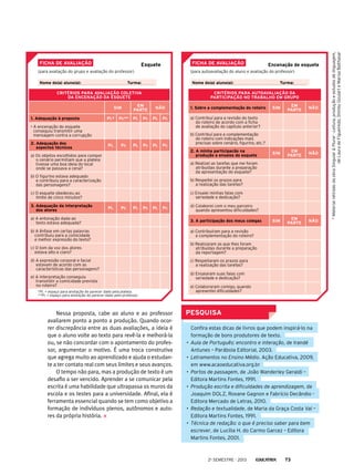 PESQUISA
	 Confira estas dicas de livros que podem inspirá-lo na
formação de bons produtores de texto.
•	 Aula de Português: encontro e interação, de Irandé
Antunes – Parábola Editorial, 2003.
•	 Letramentos no Ensino Médio. Ação Educativa, 2009,
em www.acaoeducativa.org.br
•	 Portos de passagem, de João Wanderley Geraldi –
Editora Martins Fontes, 1991.
•	 Produção escrita e dificuldades de aprendizagem, de
Joaquim DOLZ, Roxane Gagnon e Fabrício Decândio -
Editora Mercado de Letras, 2010.
•	 Redação e textualidade, de Maria da Graça Costa Val –
Editora Martins Fontes, 1991.
•	 Técnica de redação: o que é preciso saber para bem
escrever, de Lucília H. do Carmo Garcez – Editora
Martins Fontes, 2001.
Nessa proposta, cabe ao aluno e ao professor
avaliarem ponto a ponto a produção. Quando ocor-
rer discrepância entre as duas avaliações, a ideia é
que o aluno volte ao texto para revê-la e melhorá-la
ou, se não concordar com o apontamento do profes-
sor, argumentar o motivo. É uma troca construtiva
que agrega muito ao aprendizado e ajuda o estudan-
te a ter contato real com seus limites e seus avanços.
O tempo não para, mas a produção de texto é um
desafio a ser vencido. Aprender a se comunicar pela
escrita é uma habilidade que ultrapassa os muros da
escola e os testes para a universidade. Afinal, ela é
ferramenta essencial quando se tem como objetivo a
formação de indivíduos plenos, autônomos e auto-
res da própria história.
Ficha de avaliação
Nome do(a) aluno(a):			 Turma:
Encenação de esquete
(para autoavaliação do aluno e avaliação do professor)
Critérios para autoavaliação da
participação no trabalho em grupo
1. Sobre a complementação do roteiro Sim
Em
parte
Não
a) Contribuí para a revisão do texto
do roteiro de acordo com a ficha
de avaliação do capítulo anterior?
b) Contribuí para a complementação
do roteiro com indicações mais
precisas sobre cenário, figurino, etc.?
2. A minha participacão na
produção e ensaios do esquete
Sim
Em
parte
Não
a) Realizei as tarefas que me foram
atribuídas durante a preparação
da apresentação do esquete?
b) Respeitei os prazos para
a realização das tarefas?
c) Ensaiei minhas falas com
seriedade e dedicação?
d) Colaborei com o meu parceiro
quando apresentou dificuldades?
3. A participação dos meus colegas Sim
Em
parte
Não
a) Contribuíram para a revisão
e complementação do roteiro?
b) Realizaram as que lhes foram
atribuídas durante a preparação
da reportagem?
c) Respeitaram os prazos para
a realização das tarefas?
d) Ensaiaram suas falas com
seriedade e dedicação?
e) Colaboraram comigo, quando
apresentei dificuldades?
Ficha de avaliação
Nome do(a) aluno(a):			 Turma:
Esquete
(para avaliação do grupo e avaliação do professor)
Critérios para avaliação coletiva
da encenação da esquete
Sim
Em
parte
Não
1. Adequação à proposta Pl.* Pr.** Pl. Pr. Pl. Pr.
• A encenação do esquete
conseguiu transmitir uma
mensagem contra a corrupção
2. Adequação dos
aspectos técnicos
Pl. Pr. Pl. Pr. Pl. Pr.
a) Os objetos escolhidos para compor
o cenário permitiam que a plateia
tivesse uma boa ideia do local
onde se passava a cena?
b) O figurino estava adequado
e contribuiu para a caracterização
das personagens?
c) O esquete obedeceu ao
limite de cinco minutos?
3. Adequação da interpretação
dos atores
Pl. Pr. Pl. Pr. Pl. Pr.
a) A entonação dada ao
texto estava adequada?
b) A ênfase em certas palavras
contribuiu para a comicidade
e melhor expressão do texto?
c) O tom da voz dos atores
estava alto e claro?
d) A expressão corporal e facial
estavam de acordo com as
características das personagens?
e) A interpretação conseguiu
transmitir a comicidade prevista
no roteiro?
*Pl. = espaço para anotação do parecer dado pela plateia.
**Pr. = espaço para anotação do parecer dado pelo professor.
*MaterialretiradodaobraSingular&Plural-Leitura,produçãoeestudosdelinguagem,
deLauradeFigueiredo,ShirleyGoularteMarisaBalthasar
2o
semestre - 2013 73
 
