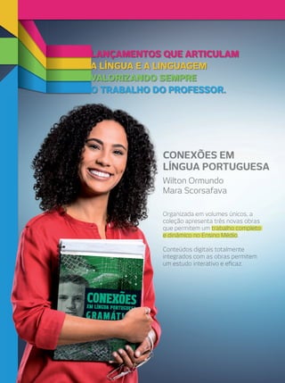 LANÇAMENTOS QUE ARTICULAM
VALORIZANDO SEMPRE
O TRABALHO DO PROFESSOR.
A LÍNGUA E A LINGUAGEM
O TRABALHO DO PROFESSOR.O TRABALHO DO PROFESSOR.
VALORIZANDO SEMPREVALORIZANDO SEMPRE
A LÍNGUA E A LINGUAGEMA LÍNGUA E A LINGUAGEM
LANÇAMENTOS QUE ARTICULAMLANÇAMENTOS QUE ARTICULAMLANÇAMENTOS QUE ARTICULAM
CONEXÕES EMCONEXÕES EM
LÍNGUA PORTUGUESALÍNGUA PORTUGUESA
Wilton OrmundoWilton Ormundo
Mara ScorsafavaMara Scorsafava
Organizada em volumes únicos, aOrganizada em volumes únicos, a
coleção apresenta três novas obrascoleção apresenta três novas obras
que permitem umque permitem um trabalho completotrabalho completo
e dinâmico no Ensino Médioe dinâmico no Ensino Médioe dinâmico no Ensino Médioe dinâmico no Ensino Médio.
Conteúdos digitais totalmenteConteúdos digitais totalmente
integrados com as obras permitemintegrados com as obras permitem
um estudo interativo e eﬁcaz.um estudo interativo e eﬁcaz.
 