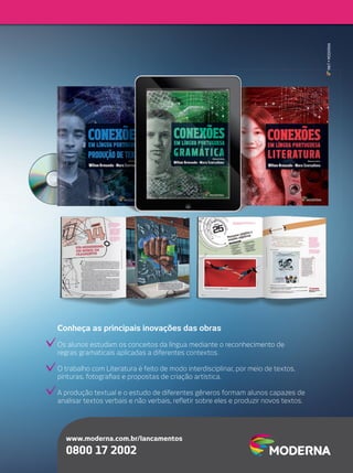 MKT•MODERNAMKT
www.moderna.com.br/lancamentos
0800 17 2002
Conheça as principais inovações das obras
Os alunos estudam os conceitos da língua mediante o reconhecimento de
regras gramaticais aplicadas a diferentes contextos.
O trabalho com Literatura é feito de modo interdisciplinar, por meio de textos,
pinturas, fotograﬁas e propostas de criação artística.
A produção textual e o estudo de diferentes gêneros formam alunos capazes de
analisar textos verbais e não verbais, reﬂetir sobre eles e produzir novos textos.
 
