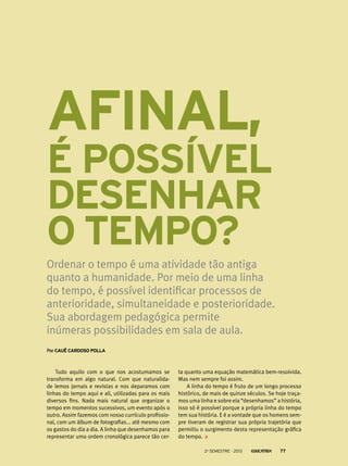 Afinal,
é possível
desenhar
o tempo?
Ordenar o tempo é uma atividade tão antiga
quanto a humanidade. Por meio de uma linha
do tempo, é possível identificar processos de
anterioridade, simultaneidade e posterioridade.
Sua abordagem pedagógica permite
inúmeras possibilidades em sala de aula.
PorCauê Cardoso Polla
Tudo aquilo com o que nos acostumamos se
transforma em algo natural. Com que naturalida-
de lemos jornais e revistas e nos deparamos com
linhas do tempo aqui e ali, utilizadas para os mais
diversos fins. Nada mais natural que organizar o
tempo em momentos sucessivos, um evento após o
outro. Assim fazemos com nosso currículo profissio-
nal, com um álbum de fotografias... até mesmo com
os gastos do dia a dia. A linha que desenhamos para
representar uma ordem cronológica parece tão cer-
ta quanto uma equação matemática bem-resolvida.
Mas nem sempre foi assim.
A linha do tempo é fruto de um longo processo
histórico, de mais de quinze séculos. Se hoje traça-
mos uma linha e sobre ela “desenhamos” a história,
isso só é possível porque a própria linha do tempo
tem sua história. E é a vontade que os homens sem-
pre tiveram de registrar sua própria trajetória que
permitiu o surgimento desta representação gráfica
do tempo.
2o
semestre - 2013 77
 