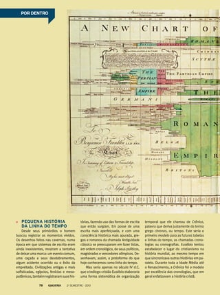 Pequena história
da linha do tempo
Desde seus primórdios o homem
buscou registrar os momentos vividos.
Os desenhos feitos nas cavernas, numa
época em que sistemas de escrita eram
ainda inexistentes, mostram a tentativa
de deixar uma marca: um evento comum,
uma caçada e seus desdobramentos,
algum acidente ocorrido ou o êxito da
empreitada. Civilizações antigas e mais
sofisticadas, egípcios, fenícios e meso-
potâmicos,tambémregistraramsuashis-
tórias, fazendo uso das formas de escrita
que então surgiam. Em posse de uma
escrita mais aperfeiçoada, e com uma
consciência histórica mais apurada, gre-
gos e romanos da chamada Antiguidade
clássica se preocuparam em fazer listas,
em ordem cronológica, de seus políticos,
magistrados e vencedores olímpicos. De-
senhavam, assim, a protoforma do que
hoje conhecemos como linha do tempo.
Mas seria apenas no século IV d.C.
que o teólogo cristão Eusébio elaboraria
uma forma sistemática de organização
temporal que ele chamou de Crônica,
palavra que deriva justamente do termo
grego chronos, ou tempo. Este seria o
primeiro modelo para as futuras tabelas
e linhas do tempo, as chamadas crono-
logias ou cronografias. Eusébio tentou
estabelecer o lugar do cristianismo na
história mundial, ao mesmo tempo em
que sincronizava outras histórias em pa-
ralelo. Durante toda a Idade Média até
o Renascimento, a Crônica foi o modelo
por excelência das cronologias, que em
geral enfatizavam a história cristã.
POR DENTROPOR DENTRO
2o
semestre - 201378
 