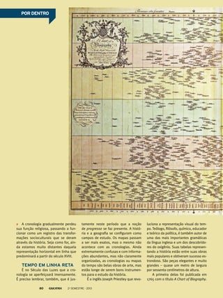 A cronologia gradualmente perdeu
sua função religiosa, passando a fun-
cionar como um registro das transfor-
mações socioculturais que se deram
através da história. Seja como for, ain-
da estamos muito distantes daquela
representação horizontal em linha que
predominará a partir do século XVIII.
Tempo em linha reta
É no Século das Luzes que a cro-
nologia se aperfeiçoará imensamente.
É preciso lembrar, também, que é jus-
tamente neste período que a noção
de progresso se faz presente. A histó-
ria e a geografia se configuram como
campos de estudo. Os mapas passam
a ser mais exatos, mas o mesmo não
acontece com as cronologias. Ainda
extremamente confusas e com informa-
ções abundantes, mas não claramente
organizadas, as cronologias ou mapas
do tempo são belas obras de arte, mas
estão longe de serem bons instrumen-
tos para o estudo da história.
É o inglês Joseph Priestley que revo-
luciona a representação visual do tem-
po. Teólogo, filósofo, químico, educador
e teórico da política, é também autor de
uma das mais importantes gramáticas
da língua inglesa e um dos descobrido-
res do oxigênio. Suas tabelas represen-
tando a história estão entre suas obras
mais populares e obtiveram sucesso es-
trondoso. São peças elegantes e muito
grandes – quase um metro de largura
por sessenta centímetros de altura.
A primeira delas foi publicada em
1765 com o título A Chart of Biography.
POR DENTROPOR DENTRO
2o
semestre - 201380
 