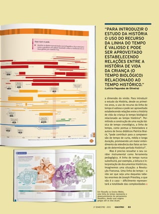 a dimensão do vivido. Para introduzir
o estudo da História, desde os primei-
ros anos, o uso do recurso da linha do
tempo é valioso e pode ser aproveitado
estabelecendo relações entre a história
de vida da criança (o tempo biológico)
relacionado ao tempo histórico”. Per-
mitindo a construção de uma noção bá-
sica de tempo cronológico, a linha do
tempo, como pontua a historiadora e
autora de livros didáticos Patrícia Brai-
ck, “pode contribuir para a compreen-
são de tempo de curta, média e longa
duração, promovendo um maior enten-
dimento da relevância dos fatos ao lon-
go de determinado período histórico”.
Mas é preciso ressaltar o seu ca-
ráter instrumental como ferramenta
pedagógica. A linha de tempo nunca
substituirá, por exemplo, a leitura e in-
terpretação de documentos históricos.
Imaginemos uma situação: a Revolu-
ção Francesa. Uma linha do tempo – a
não ser que seja uma daquelas tabe-
las enormes de Joseph Priestley, o que
não é o caso – dificilmente represen-
tará a totalidade das complexidades
“Para introduzir o
estudo da História
o uso do recurso
da linha do tempo
é valioso e pode
ser aproveitado
estabelecendo
relações entre a
história de vida
da criança (o
tempo biológico)
relacionado ao
tempo histórico.”
(Letícia Fagundes de Oliveira)
Em Filosofia no Ensino Médio,
esta linha do tempo representa o
desenvolvimento do pensamento
filosófico, desde suas origens
gregas até os dias atuais.
2o
semestre - 2013 83
 